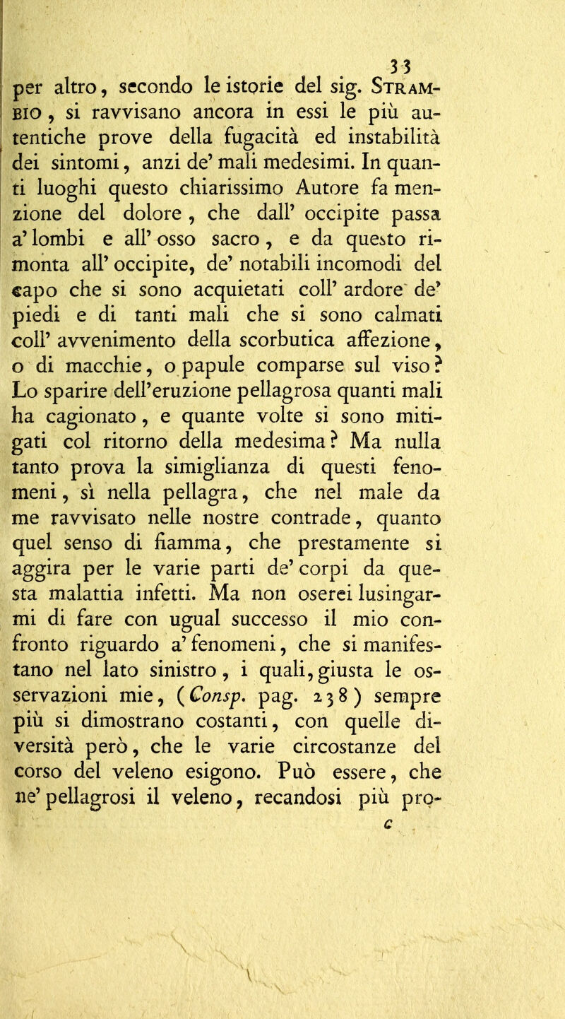 per altro, secondo le istorie del sig. Stram- Bio, si ravvisano ancora in essi le più au- tentiche prove della fugacità ed instabilità dei sintomi, anzi de' mali medesimi. In quan- ti luoghi questo chiarissimo Autore fa men- zione del dolore , che dall' occipite passa a' lombi e all' osso sacro, e da questo ri- monta all' occipite, de' notabili incomodi del capo che si sono acquietati coli' ardore de' piedi e di tanti mali che si sono calmati coli' avvenimento della scorbutica affezione, o di macchie, o papule comparse sul viso ? Lo sparire dell'eruzione pellagrosa quanti mali ha cagionato, e quante volte si sono miti- gati col ritorno della medesima? Ma nulla tanto prova la simiglianza di questi feno- meni , sì nella pellagra, che nel male da me ravvisato nelle nostre contrade, quanto quel senso di fiamma, che prestamente si aggira per le varie parti de'corpi da que- sta malattia infetti. Ma non oserei lusingar- mi di fare con ugual successo il mio con- fronto riguardo a' fenomeni, che si manifes- tano nel lato sinistro, i quali,giusta le os- servazioni mie, {Consp. pag. 238) sempre più si dimostrano costanti, con quelle di- versità però, che le varie circostanze del corso del veleno esigono. Può essere, che ne'pellagrosi il veleno, recandosi più pro- c \