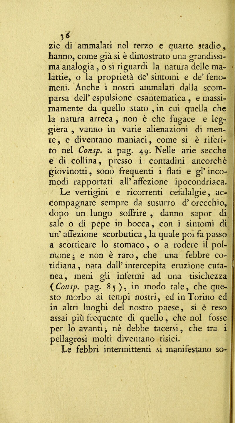 3^ zìe di ammalati nel terzo e quarto stadio hanno, come già si è dimostrato una grandissi ma analogia, o si riguardi la natura delle ma lattie, o la proprietà de' sintomi e de' feno meni. Anche i nostri ammalati dalla scom parsa dell' espulsione esantematica , e massi- mamente da quello stato , in cui quella che la natura arreca, non è che fugace e leg giera , vanno in varie alienazioni di men te, e diventano maniaci, come si è riferi to nel Consp. a pag. 49. Nelle arie secche e di collina, presso i contadini ancorché giovinotti, sono frequenti i flati e gl' inco- modi rapportati all'affezione ipocondriaca. Le vertigini e ricorrenti cefalalgie, ac- compagnate sempre da susurro d'orecchio, dopo un lungo soffrire , danno sapor di sale o di pepe in bocca, con i sintomi di un' affezione scorbutica, la quale poi fa passo a scorticare lo stomaco, o a rodere il pol- mone^ e non è raro, che una febbre co- tidiana, nata dall' intercepita eruzione cuta* nea, meni gli infermi ad una tisichezza ( Consp, pag. 85), in modo tale, che que^ sto morbo ai tempi nostri, ed in Torino ed in altri luoghi del nostro paese, si è reso assai più frequente di quello, che noi fosse per lo avanti; nè debbe tacersi, che tra i pellagrosi molti diventano tisici. Le febbri intermittenti si manifestano so*