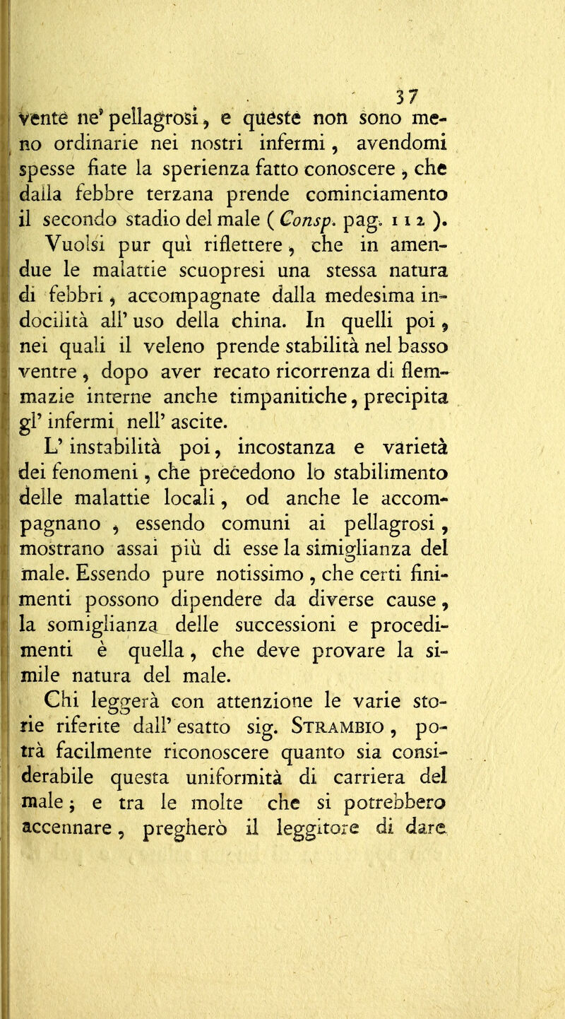 ì Vénté ne' pellagrosi ^ e quéste non sono me- ! no ordinarie nei nostri infermi, avendomi spesse fiate la sperienza fatto conoscere , che dalla febbre terzana prende cominciamento il secondo stadio del male ( Consp, pag. 11 z ). Vuoisi pur qui riflettere, che in amen- due le malattie scuopresi una stessa natura di febbri ^ accompagnate dalla medesima in- j docilità air uso della china. In quelli poi ^ i nei quali il veleno prende stabilità nel basso ventre ^ dopo aver recato ricorrenza di flem- mazie interne anche timpanitiche, precipita gì' infermi nelP ascite. L'instabilità poi, incostanza e varietà dei fenomeni, che precedono lo stabilimento I delle malattie locali, od anche le accom- 1 pagnano ^ essendo comuni ai pellagrosi, j mostrano assai più di esse la simiglianza del male. Essendo pure notissimo , che certi fini- menti possono dipendere da diverse cause, I la somiglianza delle successioni e procedi- menti è quella ^ che deve provare la si- mile natura del male. Chi leggerà con attenzióne le varie sto- rie riferite dall' esatto sig. Strambio , po- trà facilmente riconoscere quanto sia consi- derabile questa uniformità di carriera del male; e tra le molte che si potrebbero 1 accennare, pregherò il leggitore di dare