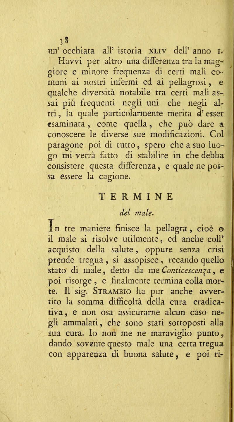 3? . un' occhiata all' istoria XLiv delP anno I. Havvi per altro una differenza tra la mag- giore e minore frequenza di certi mali co- muni ai nostri infermi ed ai pellagrosi, e qualche diversità notabile tra certi mali as- sai più frequenti negli uni che negli al- tri, la quale particolarmente merita d'esser esaminata, come quella, che può dare a conoscere le diverse sue modificazioni. Coi paragone poi di tutto, spero che a suo luo- go mi verrà fatto di stabilire in che debba consistere questa differenza, e quale ne pos- sa essere la cagione. TERMINE del male. In tre maniere finisce la pellagra, cioè 0 il male si risolve utilmente, ed anche colP acquisto della salute, oppure senza crisi prende tregua , si assopisce , recando quello stato di male, detto da me Conticescen^a, e poi risorge , e finalmente termina colla mor- te. Il sig. Strambio ha pur anche avver- tito la somma difficoltà della cura eradica- tiva, e non osa assicurarne alcun caso ne- gli ammalati, che sono stati sottoposti alla ^ua cura. Io noti me ne maraviglio punto, dando sovente questo male una certa tregua con appareaza di buona salute, e poi ri-