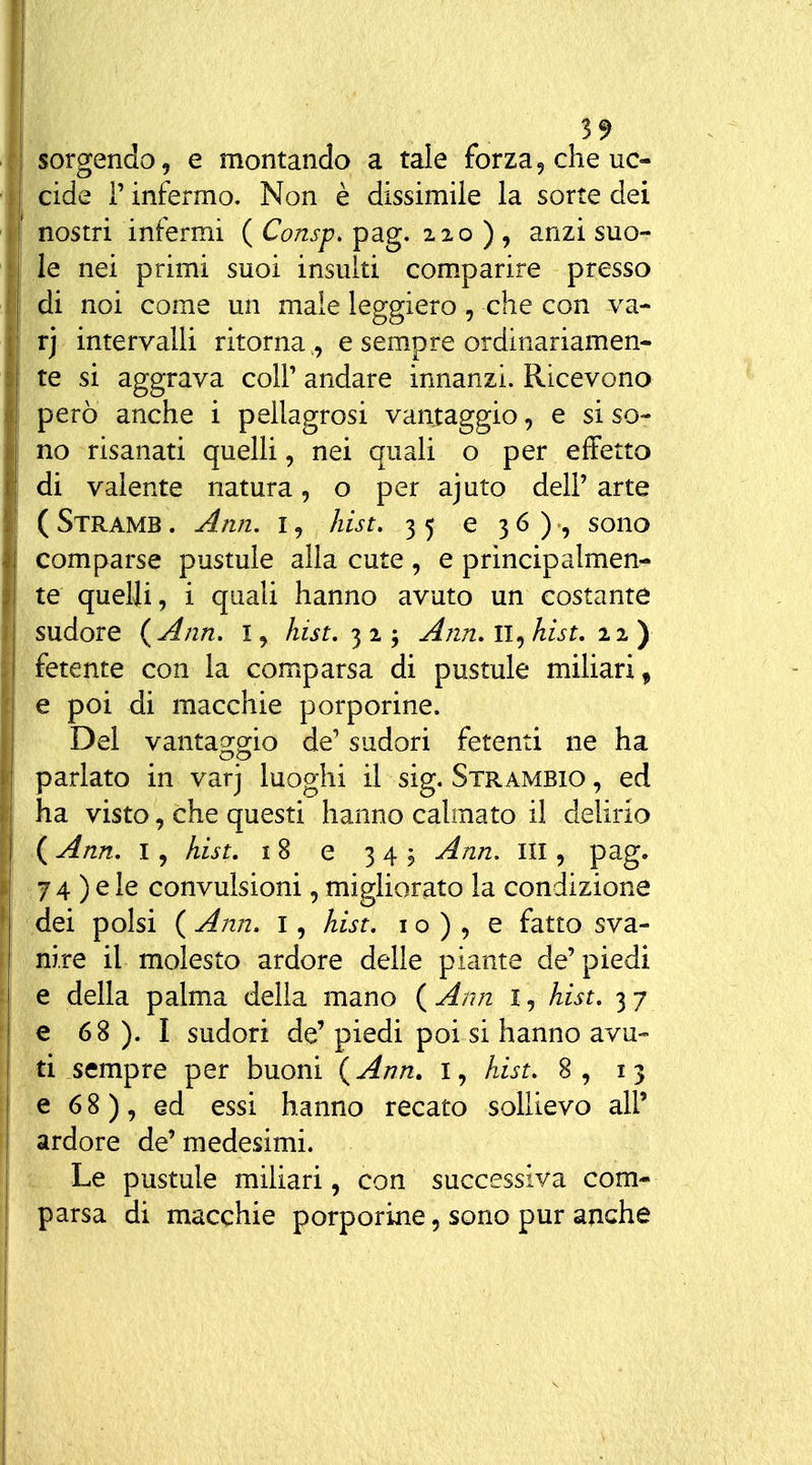 sorgendo, e montando a tale forza^ che uc- cide r infermo. Non è dissimile la sorte dei nostri infermi ( Consp. pag. 220 ) , anzi suo- le nei primi suoi insuiti com.parire presso di noi come un male leggiero, che con va- rj intervalli ritorna ,, e sempre ordinariamen- te si aggrava coli' andare innanzi. Ricevono però anche i pellagrosi vantaggio, e si so- no risanati quelli, nei quali o per effetto di valente natura, o per ajuto dell'arte ( Stramb . Ann. I, /list. 35 €36), sono comparse pustule alla cute , e principalmen- te quelli, i quali hanno avuto un eostante sudore {Ann, i, Iiist,'^!', Ann. 11^ hist. ny 1 fetente con la comparsa di pustule miliari^ e poi di macchie porporine. Del vantaggio de' sudori fetenti ne ha I parlato in varj luoghi il sig. Strambio , ed i ha visto, che questi hanno calmato il delirio I ( Ann, I, hist. 18 e 3 4 ^ Ann, III, pag. I 74 ) e le convulsioni, migliorato la condizione dei polsi ( Ann. i, hist. i o ) , e fatto sva- nire il molesto ardore delle piante de'piedi e della palma delia mano ( Ann l, hist. 3 7 ; e 6 8 ). I sudori de' piedi poi si hanno avu- ti sempre per buoni {Ann. I, hist. 8, 13 e 68), ed essi hanno recato sollievo all' ardore de'medesimi, j Le pustule miliari, con successiva com- I parsa di macchie porporine, sono pur anche