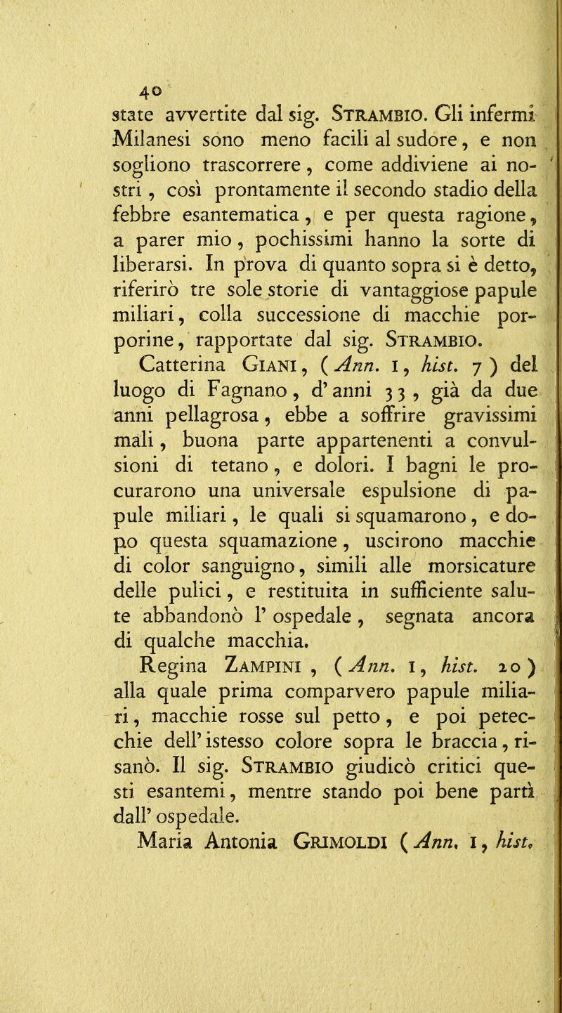 state avvertite dal sig. Strambio. Gli infermi Milanesi sono meno facili al sudore, e non sogliono trascorrere, come addiviene ai no- stri , così prontamente il secondo stadio della febbre esantematica, e per questa ragione, a parer mio, pochissimi hanno la sorte di liberarsi. In prova di quanto sopra si è detto, riferirò tre sole storie di vantaggiose papule miliari, colla successione di macchie por- porine, rapportate dal sig. Strambio. Catterina Giani , ( Ann. i, hist. 7 ) del luogo di Fagnano, d'anni 3 3 , già da due anni pellagrosa, ebbe a soffrire gravissimi mali, buona parte appartenenti a convul- sioni di tetano, e dolori. I bagni le pro- curarono una universale espulsione di pa- pule miliari, le quali si squamarono, e do- po questa squamazione, uscirono macchie di color sanguigno, simili alle morsicature delle pulici, e restituita in sufficiente salu- te abbandonò V ospedale , segnata ancora di qualche macchia. Regina Zampini, {Ann. i, hist. 20) alla quale prima comparvero papule milia- ri, macchie rosse sul petto, e poi petec- chie dell' istesso colore sopra le braccia, ri- sanò. Il sig. Strambio giudicò critici que- sti esantemi, mentre stando poi bene partì dall'ospedale. Maria Antonia Grimoldi {Ann, i^hisu