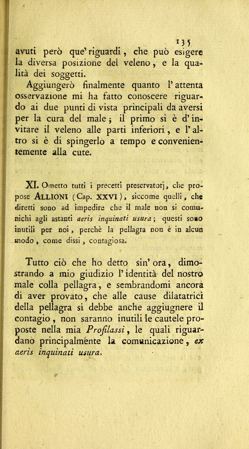 avuti però que' riguardi, che può esigere la diversa posizione del veleno, e la qua- lità dei soggetti. Aggiungerò finalmente quanto P attenta osservazione mi ha fatto conoscere riguar- do ai due punti di vista principali da aversi per la cura del male j il primo si è d'in- vitare il veleno alle parti inferiori, e T al- tro si è di spingerlo a tempo e convenien- temente alla cute. XI. Ometto tutti i precetti preservatorj, che pro- pose AlLIONÌ ( Gap. XXVi ), siccome quelli, che diretti sono ad impedire che il male non si comu- nichi agli astanti aerìs inquinati usura ; questi soao inutili per noi, perchè la pellagra non è in alcun modo a come dissi, contagiosa. Tutto ciò che ho detto sin' ora ^ dimo- strando a mio giudizio l'identità del nostro male colla pellagra, e sembrandomi ancora di aver provato, che alle cause dilatatrici della pellagra si debbe anche aggiugnere il contagio , non saranno inutili le cautele pro- poste nella mia Profilassi, le quali riguar- dano principalmente la comunicazione, ex aeris inquinati usura.