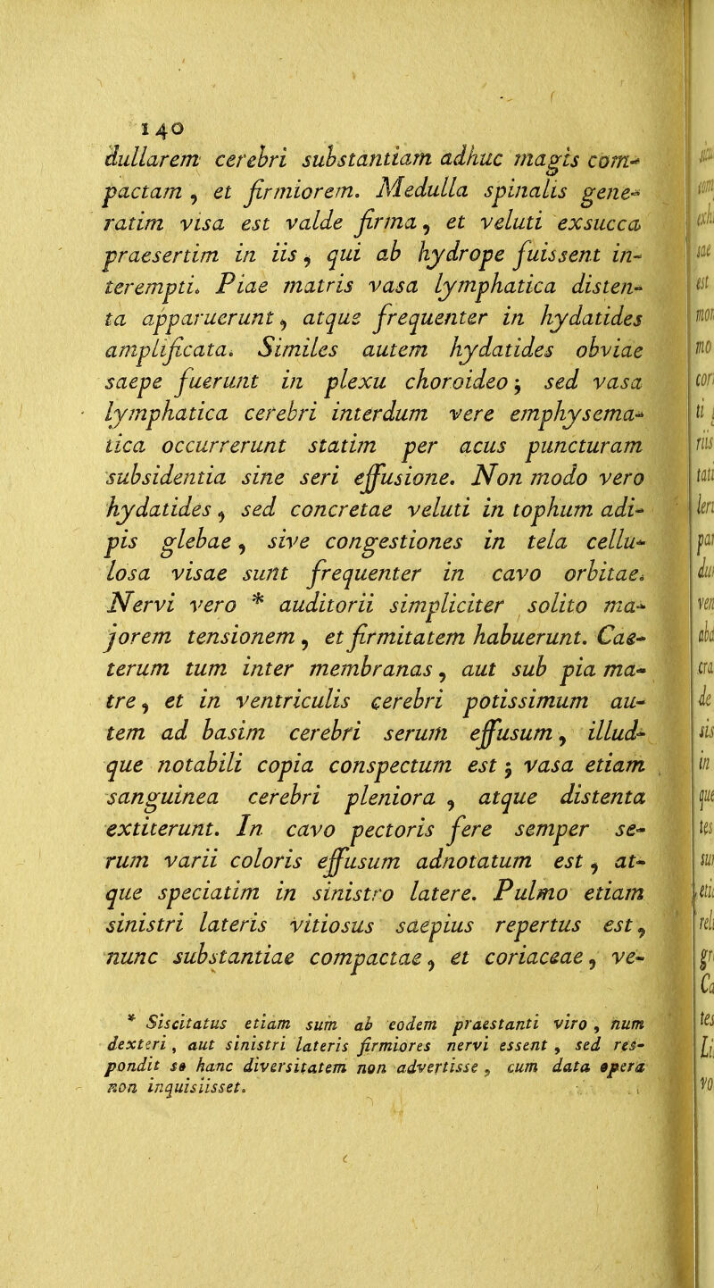 r 140 dullarem cerehri suhstantiam aikuc magts cbm-^ pactam ^ et firniiorem, Medulla spinaUs gene-' ratim vtsa est valde firma, et velati exsucca praesertim in iis ^ qui ab hydrope fuissent in-- terempti. Piae matris vasa Lymphatica distene ta apparuerunt ^ atque frequentcr in kydatides amplificata^ Similes autem kydatides obviae saepe fuerunt in plexu choroideo j sed vasa lymphatica cefebri imerdum vere emphysema^ tica occurrerunt statim per acus puncturam subsidentia sine seri effusione. Non modo vero kydatides ^ sed concretae veluti in topkum adi^ pis glebae ^ sive congestiones in tela cellu-- Iosa visae sunt frequenter in cavo orbitaeé Nervi vero * auditorii simpliciter solito nia^ jorem tensionem, et firmitatem kabuerunt, Cae^ terum tum inter membranas, aut sub pia ma-» tre <^ et in ventriculis cerebri potissimum au lem ad basim cerebri serum effusum, illud'^ que notabili copia conspectum est j vasa etiam sanguinea cerebri pleniora , atque distenta extiterunt. In cavo pectoris fere semper se-' rum varii coloris effusum adnotatum est ^ at* que speciatim in sinistro latere, Pulmo etiam sinistri lateris vitiosus saepius repertus est ^ nunc substantiae compactae ^ et coriaceae^ ve- * Siscitatus etiam sum ah eodem praestanti viro, fium dexterì , aut sinistri lateris firmiores nervi essent, sed reS' pondit s» hanc diversitatem non advcrtisse, cum data «pera Kon inquisiisset.