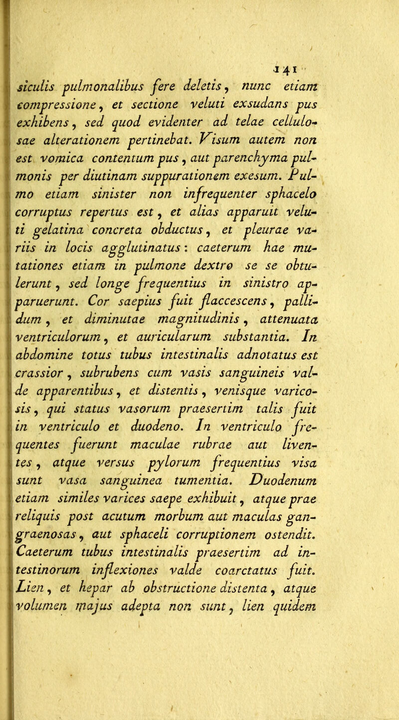 siculis pulmonalibus fere deletis, nunc edam compressione^ et sectione veluti exsudans pus exhibens j sed quod evidenter ad telae celLulo* sae alterationem pertinebat. Visum autem non est vomica contentum pus, aut parenchyma pul^ monis per diutinam suppurationem exesum. Fui mo etiam sinister non infrequenter sphacelo corruptus repertus est, et alias apparuit velu'^ ti gelatina concreta obductus ^ et pleurae va-* riis in locis agglutinatus : caeterum hae mu* tationes etiam in pulmone dextro se se obtu- lerunt, sed longe frequentius in sinistro ap^ paruerunt. Cor saepius fuit flaccescens ^ palli-' dum, et diminutae magnitudinis, attenuata ventriculorum ^ et auricularum substantia. In abdomine totus tubus intestinalis adnotatus est crassior, subrubens cum vasis sanguineis vai de apparentibus, et distentis , venisque varico sis ^ qui status vasorum praesertim talis fuit in ventriculo et duodeno. In ventriculo fre- quentes fuerunt maculae rubrae aut liven- tes, atque versus pylorum frequentius visa sunt vasa sa?iguinea tumentia, Duodenum etiam similes varices saepe exhibuit, atque prae reliquis post acutum morbum aut maculas gan^ graenosas^ aut sphaceli corruptionem ostendit. Caeterum tubus intestinalis praesertim ad in- testinorum inflexiones valde coarctatus fuit, Lien, et hepar ab obstructione distenta, atque yolumm iiìujus adepta non sunt ^ lien quidem