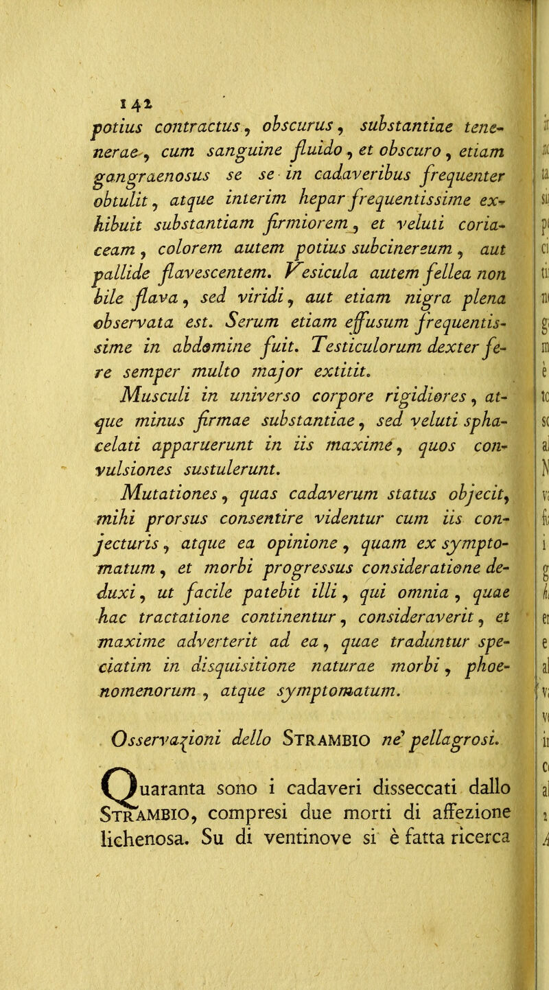 141 ■i^i potius contractus ^ ohscurus, suhstantiae tenc^ nerae cum sanguine fluido, et obscuro, edam gangraenosus se se in cadaveribus frequenter obtulitj atque interim hepar frequentissime ex^ hibuit substantiam firmiorem^ et veluti coria-^ ceam , colorem autem potius subcinereum , aut pallide flavescentem, Kesicula autem fellea non bile flava, sed viridi, aut etiam nigra piena cbservata est. Serum etiam eff'usum frequentis- sime in abd&mine fuit, Testiculorum dexter fe- re semper multo major extitit, Musculi in universo corpore rigidiores, at- ^ue minus firmae substantiae, sed veluti spha- celati apparuerunt in iis maxime^ quos con- vulsiones sustulerunt. Mutationes, quas cadaverum status objecity mihi prorsus consentire videntur cum iis con-- jecturis, atque ea opinione, quam ex sympto- matum, et morbi progressus consideratione de- duxi, ut facile patebit illi, qui omnia , quae hac tractatione continentur ^ consideraverit ^ et maxime adverterit ad ea, quae traduntur spe- ciatim in disquisitione naturae morbi:, phoe- nomenorum^ atque symptomatum. Osservazioni dello Strambio né' pellagrosi, fìuaranta sono i cadaveri disseccati dallo Strambio, compresi due morti di affezione lichenosa. Su di ventinove si è fatta ricerca