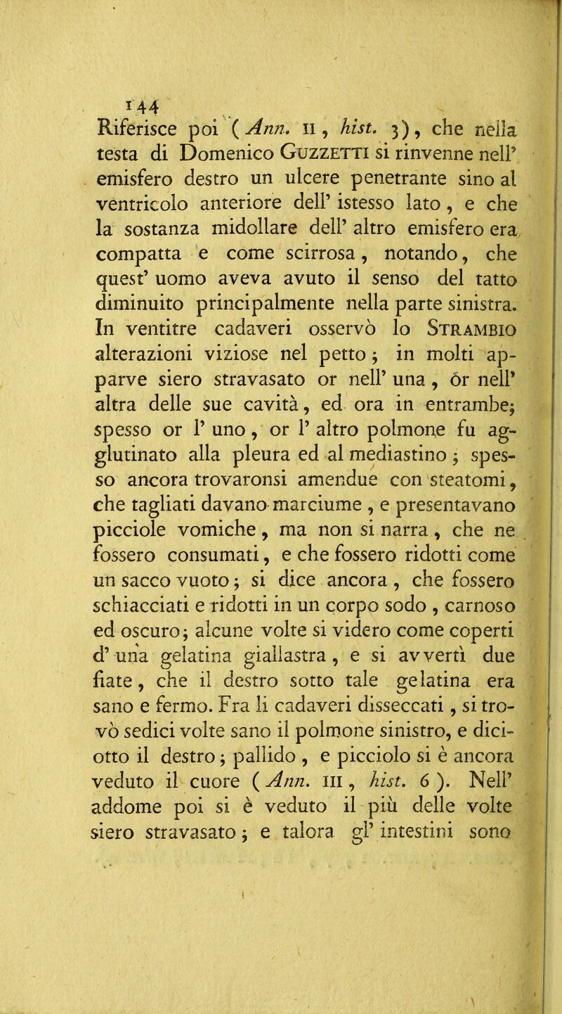 Riferisce ^oi {Ann. ii, hist. 3), che neìla testa di Domenico Guzzetti si rinvenne nel!' emisfero destro un ulcere penetrante sino al ventricolo anteriore dell' istesso lato, e che la sostanza midollare dell' altro emisfero era compatta e come scirrosa, notando, che quest' uomo aveva avuto il senso del tatto diminuito principalmente nella parte sinistra. In ventitre cadaveri osservò lo Strambio alterazioni viziose nel petto; in molti ap- parve siero stravasato or nell' una , ór nelP altra delle sue cavità , ed ora in entrambe^ spesso or 1' uno, or 1' altro polmone fu ag- glutinato alla pleura ed al mediastino ^ spes- so ancora trovaronsi amendue con steatomi, che tagliati davano marciume , e presentavano picciole vomiche, ma non si narra, che ne fossero consumati, e che fossero ridotti come un sacco vuoto ; si dice ancora , che fossero schiacciati e ridotti in un corpo sodo , carnoso ed oscuro; alcune volte si videro come coperti d'una gelatina giallastra, e si avvertì due fiate, che il destro sotto tale gelatina era sano e fermo. Fra li cadaveri disseccati, si tro- vò sedici volte sano il polmone sinistro, e dici- otto il destro ; pallido , e picciolo si è ancora veduto il cuore {Ann. iii, hist. 6). Neil' addome poi si è veduto il più delle volte siero stravasato ; e talora gl' intestini sono
