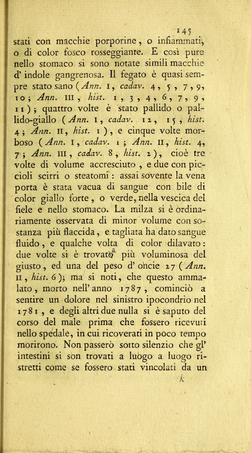 '^5 stati con macchie porporine, o infiammati, 0 di color fosco rosseggiante. E cosi pure nello stomaco si sono notate simili macchie d'indole gangrenosa. Il fegato è quasi sem- pre stato sano ( ^/?/z. I, cadav, 4, 5, 7,99 1 o ; Ann, III , hist, i , 3 , 4 , 6 , 7 v 9 II) j quattro volte è stato pallido o pai- lido-giallo ( Ann. I, cadav. 12, 15, hist. 4 ; Ann. II, hist. i ) , e cinque volte mor- boso (^Ann. l cadav. 1 ; Ann. II, Am. 4, 7 j ^;2/2, III, cadav. 8 , Awf. 2 ), cioè tre volte di volume accresciuto , e due con pic- cioli scirri o steatomi : assai sovente la vena porta è stata vacua di sangue con bile di color giallo forte , o verde, nella vescica dei fiele e nello stomaco. La milza si è ordina- riamente osservata di minor volume con so- stanza più flaccida, e tagliata ha dato sangue fluido, e qualche volta di color dilavato : due volte si è trovat^^ più voluminosa del giusto, ed una del peso d'ohcie 27 (^/z/z. II, hist. 6)-^ ma si noti, che questo amma- lato , morto nell' anno 1787, cominciò a sentire un dolore nel sinistro ipocondrio nel 1781 , e degli altri due nulla si è saputo del corso del male prima che fossero ricevuti nello spedale, in cui ricoverati in poco tempo morirono. Non passerò sotto silenzio che gl' intestini si son trovati a luogo a luogo ri- stretti come se fossero stati vincolati da un