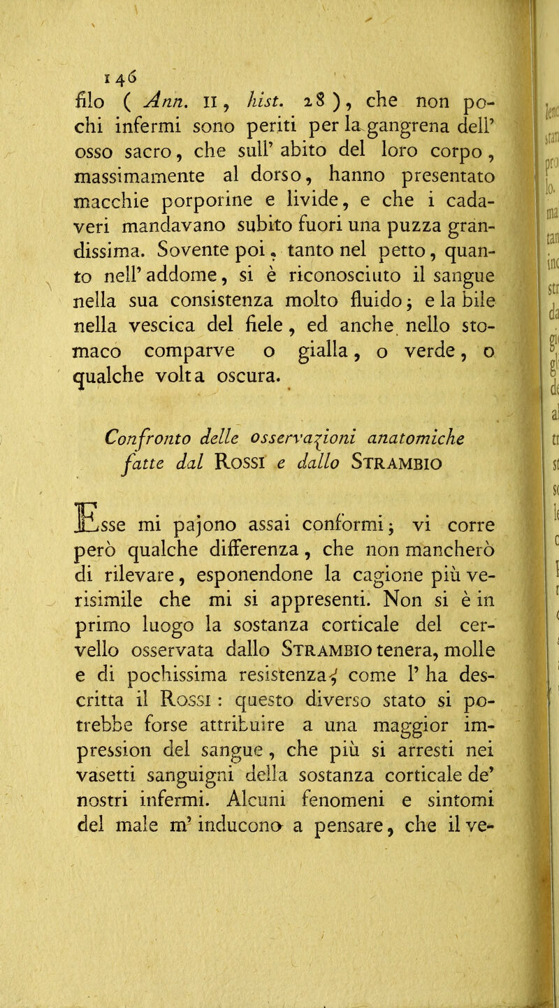 14^ filo ( Ann, II, hist. iS), che non po- chi infermi sono periti per la^gangrena deli' osso sacro, che suU' abito del loro corpo, massimamente al dorso, hanno presentato macchie porporine e livide, e che i cada- veri mandavano subito fuori una puzza gran- dissima. Sovente poi * tanto nel petto, quan- to nelP addome, si è riconosciuto il sangue nella sua consistenza molto fluido; e la bile nella vescica del fiele, ed anche nello sto- maco comparve o gialla, o verde, o qualche volta oscura. Confronto delle osserva:^ioni anatomiche fatte dal Rossi e dallo Strambio Esse mi pajono assai conformi; vi corre però qualche differenza, che non mancherò di rilevare, esponendone la cagione più ve- risimile che mi si appresemi. Non si è in primo luogo la sostanza corticale del cer- vello osservata dallo Strambio tenera, molle e di pochissima resistenza^ com.e 1' ha des- critta il Rossi : questo diverso stato si po- trebbe forse attribuire a una maggior im- pression del sangue, che più si arresti nei vasetti sanguigni della sostanza corticale de' nostri infermi. Alcuni fenomeni e sintomi dei male m^ inducona a pensare, che il ve^