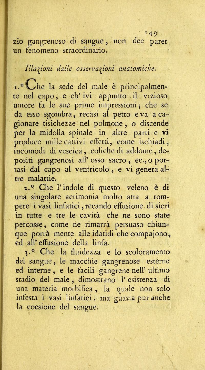 zìo gangrenoso di sangue, non dee parer un fenomeno straordinario. Illa:^ioni dalle osserva:^ioni anatomiche. L'oche la sede del male è principalmen- te nel capo, e eh' ivi appunto il vizioso umore fa le sue prime impressioni j che se da esso sgombra, recasi al petto èva a ca-- gionare tisichezze nel polmone, o discende per la midolla spinale in altre parti e vi produce mille cattivi effetti, come ischiadi, incomodi di vescica, coliche di addome, de^ positi gangrenosi all' osso sacro , ec, o por- tasi dal capo al ventricolo, e vi genera al- tre malattie. 2. ^ Che l'indole di questo veleno è di una singolare acrimonia molto atta a rom- pere i vasi linfatici, recando effusione di sieri in tutte e tre le cavità che ne sono state percosse, come ne rimarrà persuaso chiun- que porrà mente alle idatidi che compajono^ ed all'effusione della linfa. 3. ^ Che la fluidezza e lo scoloramento del sangue, le macchie gangrenose esterne ed interne, e le facili gangrene nell' ultimo stadio del male, dimostrano 1' esistenza di una materia morbifica , la quale non solo infesta i vasi linfatici, ma guasta pur anche la coesione del sangue. ì