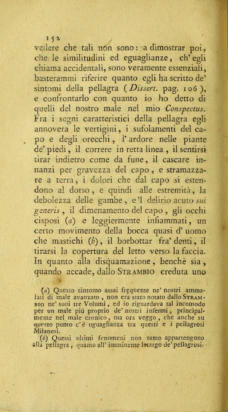vedere che tali non sono : a dimostrar poi^ che le similitudini ed eguaglianze, eh' egli chiama accidentali, sono veramente essenziali, basterammi riferire quanto egli ha scritto de' sintomi della pellagra {Dissert, pag. loó), e confrontarlo con quanto io )ìo detto di quelli del nostro male nel mio Conspectus, Fra i segni caratteristici della pellagra egli annovera le vertigini, i sufolamenti del ca- po e degli orecchi, l'ardore nelle piante de'piedi, il correre in retta linea , il sentirsi tirar indietro come da fune, il cascare in- nanzi per gravezza del capo, e stramazza- re a terra, i dolori che dal capo si esten- dono al dorso , e quindi alle estremità, la debolezza delie gambe , e '1 delirio acuto sui generis , il dimenamento del capo , gii occhi cisposi {a) e leggiermente infiammati, un certo movimento della bocca quasi d' uomo che mastichi {b), il borbottar fra' denti, il tirarsi la copertura del letto verso la faccia. In quanto alla disquamazione, benché sia, quando accade, dallo Strambio creduta uno {a) Questo sintomo assai freqtsente ne'nostri amma- Jati di male avanzato, non era stato notato dallo Stram- Bio ne' suoi tre Volumi, ed io riguardava tal incomodo per un male più proprio de' nostri infermi, principal- mente nei male cronico, ma ora veggo , che anche su questo pulito c'è uguaglianza tra questi e i peilagrosi Milanesi. (^) Questi uliimi fenomeni non tanto appartengono alla pellagra, quanto ali'imminente letargo de'pellagrosi.