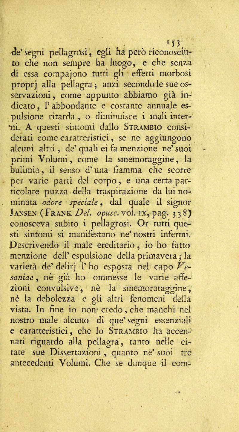 ^e' segni pellagrósi, egli ha però riconoscala to che non sempre ha luogo, e che senza di essa compajono tutti gli effetti morbosi proprj alla pellagra j anzi secondale sue os- servazioni , come appunto abbiamo già in- dicato 5 r abbondante e costante annuale es- pulsione ritarda , o diminuisce i mali inter- ini. A questi sintomi dallo Strambio consi- derati come caratteristici, se ne aggiungono alcuni altri, de' quali ei fa menzione ne' suoi primi Volumi, come la smemoraggine, la bulimia, il senso d'una fiamma che scorre per varie parti del corpo, e una certa par- ticolare puzza della traspirazione da lui no- minata odore speciale, dal quale il signor Jansen ( Frank Dei opusc, voi. ix, pag. 3 3 8) conosceva subito i pellagrosi. Or tutti que- sti sintomi si manifestano ne'nostri infermi. Descrivendo il male ereditario, io ho fatto menzione dell' espulsione della primavera j la varietà de' delirj 1' ho esposta nel capo F^e-^ saniae, nè già ho ommesse le varie affé- zioni convulsive, nè la smemorataggine, nè la debolezza e gli altri fenomeni della vista. In fine io non- credo, che manchi nel nostro male alcuno di que'segni essenziali e caratteristici, che lo Strambio ha accen- nati, riguardo alla pellagra , tanto nelle ci- tate sue Dissertazioni, quanto ne' suoi tre antecedemi Volumi. Che se dunque il com-