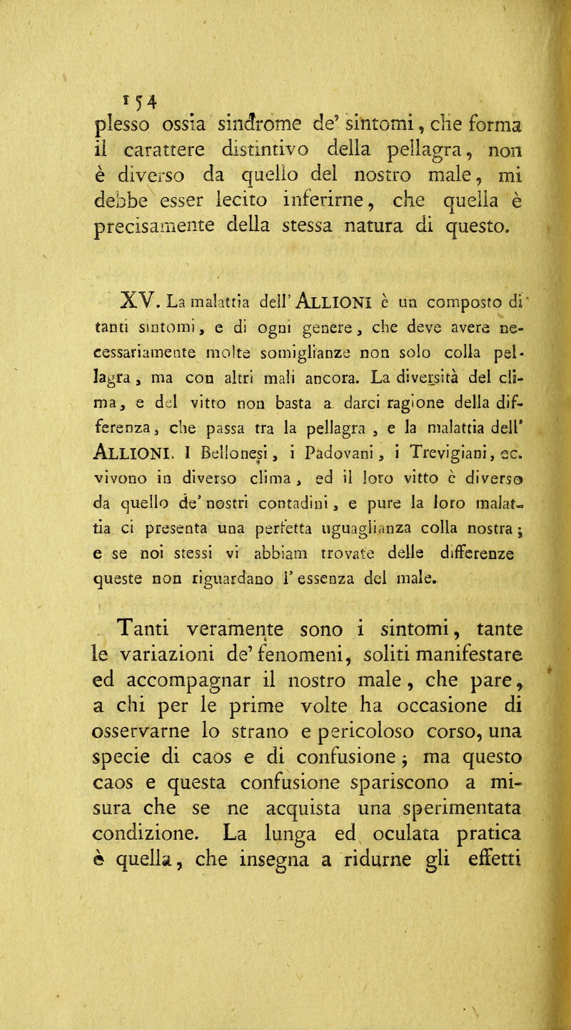 plesso ossia sindrome de' sintomi, die forma il carattere distintivo della pellagra, non è diverso da quello del nostro male, mi debbe esser lecito inferirne, che quella è precisamente della stessa natura di questo. XV. La malattia dell'ALLIGNI è uà composto di' tanti Sintomi, e dì ogni genere, che deve avere ne- cessariamente molte somiglianze non solo colla pel- lagra, ma con altri mali ancora. La diversità del cli- ma, e del vitto non basta a. darci ragione della dif- ferenza 5 che passa tra la pellagra , e la malattia dell* Alligni. I Bellonesì, ì Padovani, i Trevigiani, ec. vivono in diverso clima , ed il loro vitto c diverso da quello de' nostri contadini, e pure la loro malat- tia ci presenta una perfetta uguaglianza colla nostra j e se noi stessi vi abbiam trovate delle differenze queste non riguardano V essenza del male. Tanti veramente sono i sintomi, tante le variazioni de'fenomeni, soliti manifestare ed accompagnar il nostro male, che pare ^ a chi per le prime volte ha occasione di osservarne lo strano e pericoloso corso, una specie di caos e di confusione -, ma questo caos e questa confusione spariscono a mi- sura che se ne acquista una sperimentata condizione. La lunga ed oculata pratica è quella, che insegna a ridurne gli effetti