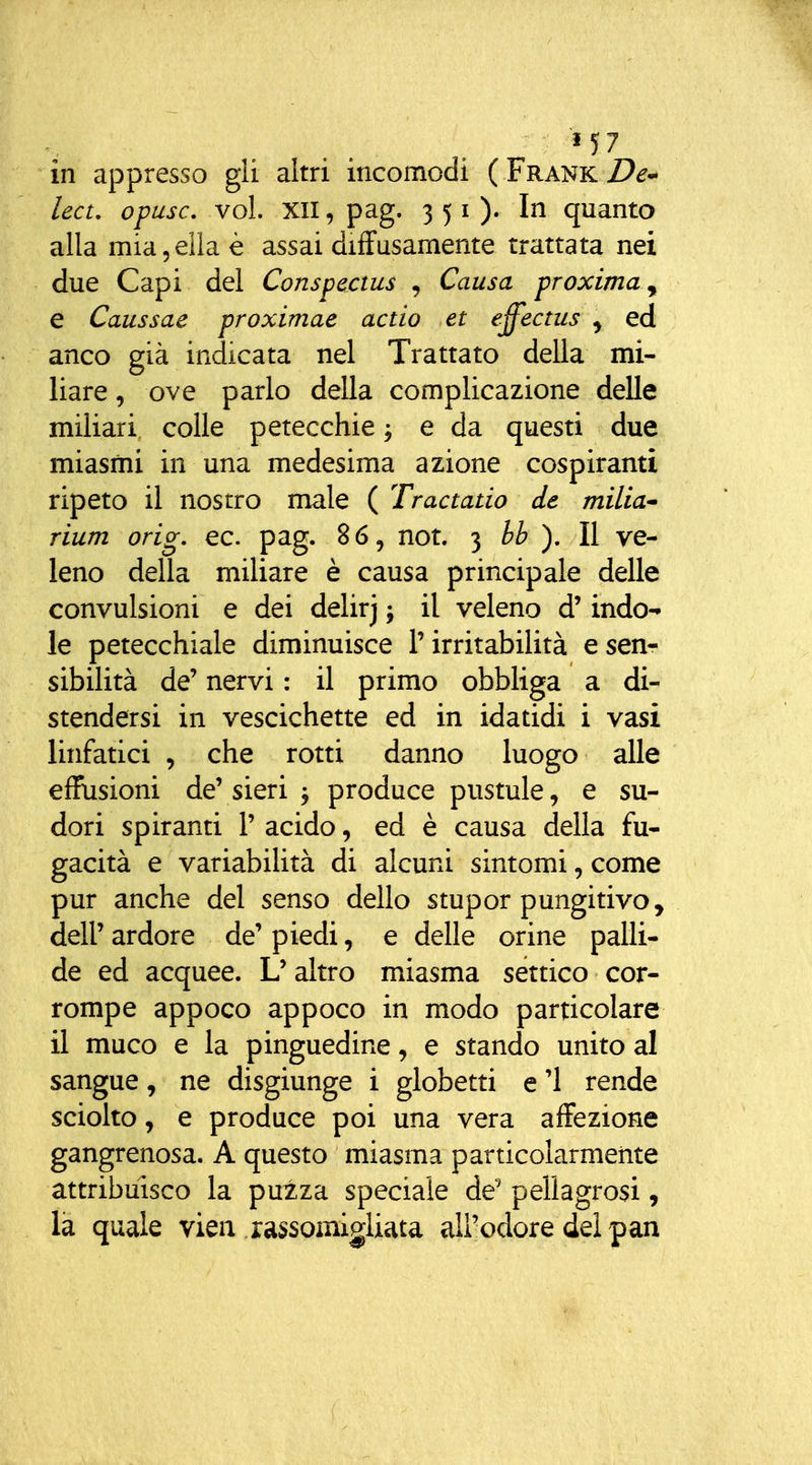 in appresso gii altri incomodi ( Frank Z>^^ lect, opusc, voi. XII, pag. 351). In quanto alla mia 5 ella è assai diffusamente trattata nei due Capi del Conspectus , Causa proxima^ e Caussae proximae aedo et effectus y ed anco già indicata nel Trattato della mi- liare , ove parlo della complicazione delle miliari colle petecchie j e da questi due miasmi in una medesima azione cospiranti ripeto il nostro male ( Tractatio de milia rium orig, ec. pag. 86, not. 3 bb ). Il ve- leno della miliare è causa principale delle convulsioni e dei delirj j il veleno d'indo- le petecchiale diminuisce l'irritabilità e sen- sibilità de' nervi : il primo obbliga a di- stendersi in vescichette ed in idatidi i vasi linfatici , che rotti danno luogo alle effusioni de' sieri ^ produce pustule, e su- dori spiranti P acido, ed è causa della fu- gacità e variabiUtà di alcuni sintomi, come pur anche del senso dello stupor pungitivo, dell' ardore de' piedi, e delle orine palli- de ed acquee. L'altro miasma settico cor- rompe appoco appoco in modo particolare il muco e la pinguedine, e stando unito al sangue, ne disgiunge i globetti e '1 rende sciolto, e produce poi una vera affezione gangrenosa. A questo miasma particolarmente attribuisco la puzza speciale de' pellagrosi, là quale viea rassomigliata all'odore dei pan