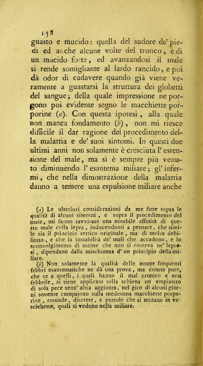 guasto e mucido: quella del sudore de'pie- di ed ar.che alcune volte del tronco, è di un mucido forte, ed avanzandosi il male si rende somigliante al lardo rancido, e poi dà odor di cadavere quando già viene ve- ramente a guastarsi la struttura dei globetti del sangue ^ della quale impressione ne por- gono poi evidente segno le macchiette por- porine (o). Con questa ipotesi , alla quale non manca fondamento (b) , non mi riesce difficile il dar ragione del procedimento del- la malattia e de'suoi sintomi. In questi due ultimi anni non solamente è cresciuta 1' esten- sione del male, ma si è sempre più venu- to diminuendo P esantema miliare ^ gP infer- mi, che nella dimostrazione della malattia danno a temere una espulsione miliare anche {a) Le ulteriori considerazioni da me fatte sopra le qualità di alcuni sintomi , e sopra il procedimento del male, mi fanno ravvisare una notabile affinità di que- sto male colla lepra , inducendomi a pensare, che simi- le sia il principio settico originale , ma di molio debi- litato , e che la instabilità de' mali che accadono, e lo sconvolgimento di mente che non si osserva ne'lepio- 8Ì, dipendano dalla mischianza d* un principio della mi- liare. (h) Non solamente la qualità delle nostre frequenti /febbri esantematiche ne dà una prova, ma consta pure, che se a quelli, i quali haxino il mal cronico e non febbrile, si tiene applicato stilla schiena un empiastro di sola pece senz' altra aggiunta, nel giro dì alcuni gior- ni sovente cotnpajono sulla medesima macchiette porpo- rine , rotonde, discrete, e pustule che si mutano in ve- scichette, quali si vedono nella miliare.