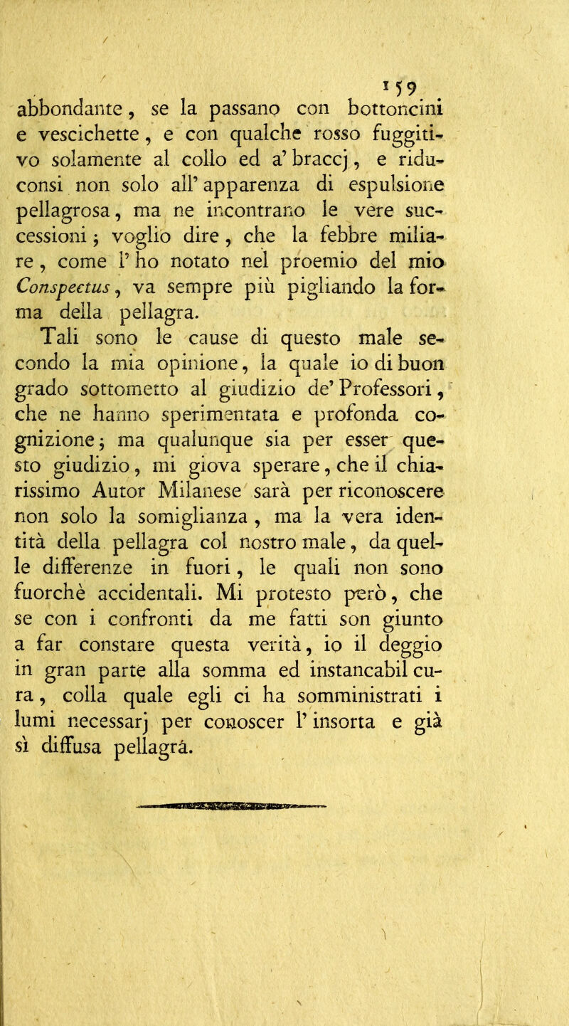 abbondante, se la passano con bottoncini e vescichette, e con qualche rosso fuggiti- vo solamente al collo ed a' brace], e ridu- consi non solo all' apparenza di espulsione pellagrosa, ma ne incontrano le vere suc- cessioni 5 voglio dire, che la febbre milia- re , come P ho notato nel proemio del mia Conspectus, va sempre più pigliando la for- ma della pellagra. Tali sono le cause di questo male se- condo la mia opinione, la quale io di buon grado sottometto al giudizio de' Professori, che ne hanno sperimentata e profonda co* gnizione, ma qualunque sia per esser que- sto giudizio, mi giova sperare, che il chia- rissimo Autor Milanese sarà per riconoscere non solo la somiglianza , ma la vera iden- tità della pellagra col nostro male, da quel- le differenze in fuori, le quali non sono fuorché accidentali. Mi protesto piarò, che se con i confronti da me fatti son giunto a far constare questa verità, io il deggio in gran parte alla somma ed instancabil cu- ra , colla quale egli ci ha somministrati i lumi necessarj per conoscer l'insorta e già sì diffusa pellagra.