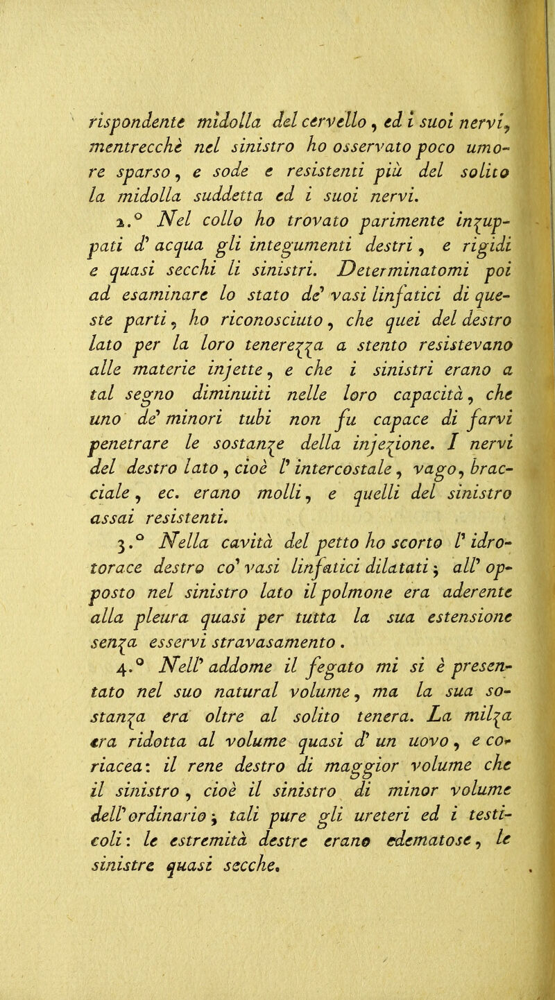 rispondente midolla del cervello, ed l suoi nervi^ mentrecchè nel sinistro ho osservato poco umo- re sparso, e sode e resistenti più del solito la midolla suddetta ed i suoi nervi, 2. ^ Nel collo ho trovato parimente in:^up' pati d^ acqua gli integumenti destri, e rigidi e quasi secchi li sinistri. Determinatomi poi ad esaminare lo stato de* vasi linfatici di que- ste parti 5 ho riconosciuto, che quei del destro lato per la loro tenere^:^a a stento resistevano alle materie infette ,^ e che i sinistri erano a tal segno diminuiti nelle loro capacità, che uno de'minori tubi non fu capace di farvi penetrare le sostante della inje:^ione. I nervi del destro lato ^ cioè l''intercostale ^ vago^ brac- ciale, ec, erano molli, e quelli del sinistro assai resistenti, 3. ^ Nella cavità del petto ho scorto /' idro- torace destro co* vasi linfatici dilatati ^ aW op- posto nel sinistro lato il polmone era aderente alla pleura quasi per tutta la sua estensione sen:^a esservi stravasamento, 4. ^ NeW addome il fegato mi si è presen- tato nel suo naturai volume^ ma la sua so- stanza era oltre al solito tenera. La mil:^a era ridotta al volume quasi d* un uovo, e co^ riacea: il rene destro di maggior volume che il sinistro , cioè il sinistro di minor volume deW ordinariotali pure gli ureteri ed i testi- eoli: le estremità destre erano edematose^ le sinistre (piasi secche^
