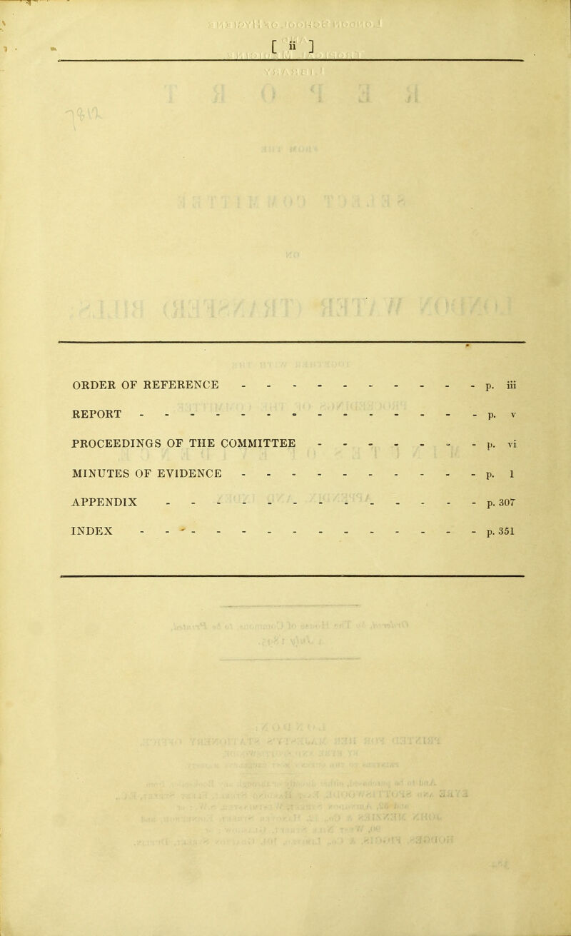 ORDER OF REFERENCE ---------- p. iii REPORT ----- p. T PROCEEDINGS OF THE COMMITTEE - . p. vi MINUTES OF EVIDENCE - - - p. I APPENDIX p. 307 INDEX - - ' - p. 351