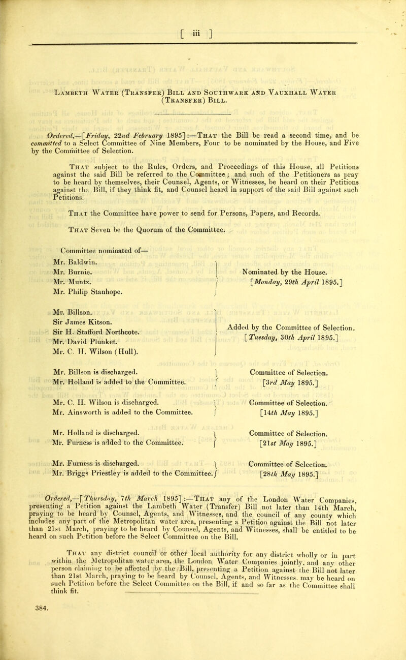 Lambeth Water (Tkansfer) Bill and Southwark a*;d Vauxhall Water (Transfer) Bill. Ordered,—{^Friday, 22nd February 1895] :—That the Bill be read a Becond time, and be committed to a Select Committee of Nine Members, Four to be nominated by the House, and Five by the Committee of Selection. That subject to the Rules, Orders, and Proceedings of this House, all Petitions against the said Bill be referred to the Cojcnmittee; and such of the Petitioners as pray to be heard by themselves, their Counsel, Agents, or Witnesses, be heard on their Petitions against the Bill, if they think fit, and Counsel heard in support of the sair] Bill against such Petitions. That the Committee have power to send for Persons, Papers, and Records. That Seven be the Quorum of the Committee. Committee nominated of- Mr. Baldwin. Mr. Burnie. Mr. Muntz. Mr. Philip Stanhope. Nominated by the House. ^Monday, 29th April 1895.] Mr. Billson. Sir James Kitson. Sir H. Staflford Northcote. Mr. David Plunket. Mr. C. H. Wilson (Hull). Added by the Committee of Selection. [ Tuesday, 30th April 1895.] Mr. Billson is discharged. Mr. Holland is added to the Committee. Committee of Selection. [3rd May 1895.] Mr. C. H. Wilson is discharged. Mr. Ainsworth is added to the Committee. Committee of Selection. [Uth May 1895.] Mr. Holland is discharged. Mr. Furness is added to the Committee. Mr. Furness is discharged. 1^ Mr, Briggs Priestley is added to the Committee./ Committee of Selection. [2l5^ May 1895.] Committee of Selection. [28lh May 1895.] Ordered,—{Thursday, 1th March 1895] :—That any of the London Water Companies, presenting a Petition against the liambeth Water (Transfer) Bill not later than 14th March,' praying to be heard by Counsel, Agents, and Witnesses, and the council of any county which includes any part of the Metropolitan water area, presenting a Petition against the Bill not later than 21st March, praying to be heard by Coimsel, Agents, and Witnesses, shall be entitled to be heard on such Petition before the Select Committee on the Bill. That any district council or other local authority for any district Avholly or in part within the Metropolitan water area, the London Water Companies jointly, and any other person claiming to be affected by the Bill, presenting a Petition against 'the Bill not later than 21st March, praying to be heard by C/onnsel, Agents, and Witnesses, may be heard on such Petition before the Select Committee on the Bill, if and so far as the Committee shall think fit. 384.