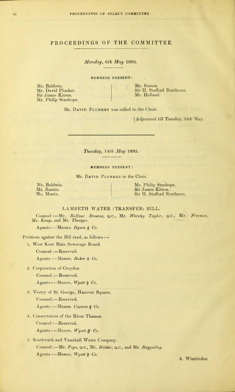 PROCEEDINGS OF THE COMMITTEE. Monday, 6th May 1895. MEMBERS PRESENT: Mr. Baldwin. Mr. David Plunket. Sir James Kitson. Mr. Philip Stanhope. Mr. Burnie. Sir H. Stafford Northcote. Mr. Holland. Mr. David Plunket Avas called to the Chair. [Adjourned tiU Tuesday, 14th May. Tuesday, \Atli May 1895. MEMBERS PRESENT: Mr. David Plunket in the Chair. Mr. Philip Stanhope. Sir James Kitson. Sir H. Stafford Northcote. Mr. Baldwin, Mr. Burnie. Mr. Muntz. LAMBETH WATER (TRANSFER) BILL. Counsel :—Mr. Bulfour Browne, Q.C., Mr. Worsley Taylor, q.c, Mr. Freeman, Mr. Kemp, and Mr. Thesiger. Agents :—Messrs. Dyson 8f Co. Petitions against the Bill read, as follows :— 1. West Kent Main Sewerage Board. Counsel:—Reserved. Agents :—Messrs. Baker 5; Co. 2. Corporation of Croydon Counsel:—Reserved. Agents:—Messrs. fVyatt Sf Co. 3. Vestry o£ St. George, Hanover Square. Counsel:—Reserved. Agents :—Messrs. Capron §• Co. 4. Conservators of the River Thames. Counsel:—Reserved. Agents :—Messrs. Wyatt ^ Co. 5. Southwark and Vauxhall Water Company. Counsel :—Mr. Pope, Q.C, Mr. Bidder, Q.c, and Mr. Baggallay. Agents :—Messrs. Wyatt §• Co.