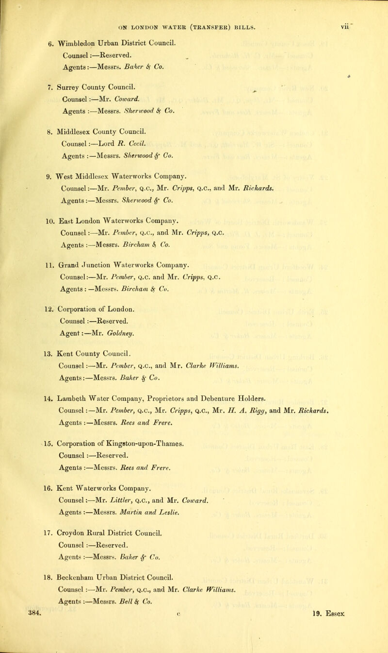 6. Wimbledon Urban District Council. Counsel:—Reserved. Agents:—Messrs. Baker dif Co. * 7. Surrey County Council. ^ Counsel:—Mr. Coward. Agents :—Messrs. Sherwood 8f Co. 8. Middlesex County Council. Counsel:—Lord R. Cecil. Agents:—Messrs. Sherwood^ Go. 9. West Middlesex Waterworks Company. Counsel:—Mr. Pember, Q.C.. Mr. Cripps, Q.C., and Mr. Richards. Agents :—Messrs. Sherivood Sf Co. 10. East London Waterworks Company. Counsel:—Mr. Pember, Q.c, and Mr. Cripps, Q.C. Agents :—Messrs. Bircham &, Co. 11. Grand Junction Waterworks Company. Counsel:—Mr. Pember, Q.c. and Mr. Cripps, Q.c. Agents : —Messrs. Bircham 8^ Co. 12. Corporation of London. Counsel:—Reserved. Agent:—Mr. Goldney. 13. Kent County Council. Counsel:—Mr. Pember, Q.c, and Mr. Clarke Williams. Agents:—Messrs. Baker 8f Co. 14. Lambeth Water Company, Proprietors and Debenture Holders. Coimsel:—Mr. Pember, Q.c, Mr, Cripps, Q.C, Mr. H. A. Rigg, and Mr, Richards, Agents :—Messrs. Rees and Frere. 15. Corporation of Kingston-upon-Thames. Counsel :—Reserved, Agents :—Messrs. Rees and Frere. 16. Kent Waterworks Company. Counsel:—Mr, Littler, Q.c, and Mr. Coward. Agents :—Messrs. Martin and Leslie. 17. Croydon Rm-al District Council. Counsel:—Reserved. Agents :—Messrs. Baker Sf Co. 18. Beckenham Urban District Council. Counsel :—Mr. Pember, Q.c, and Mr. Clarke Williams. Agents :—Messrs. Bell (5f Co. 384. c 19. Essex