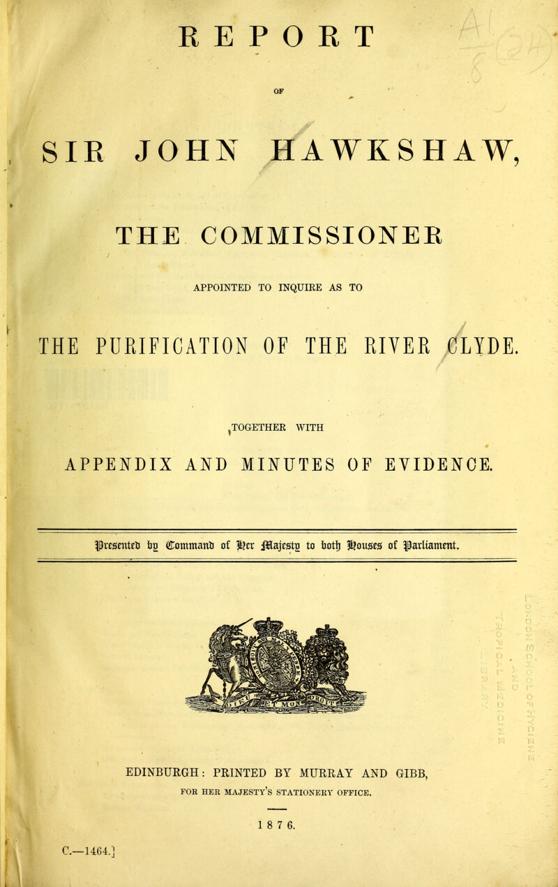 OF SIR JOHN HAWKSHAW THE COMMISSIONER APPOINTED TO INQUIRE AS TO THE PURIFICATION OF THE RIVER CLYDE. ^TOGETHER WITH APPENDIX AND MINUTES OF EVIDENCE. ^resenteU iig Commanti of ?^er JEajests to botfj l^ouses of parliament. C—U64.] 1 8 7 6.