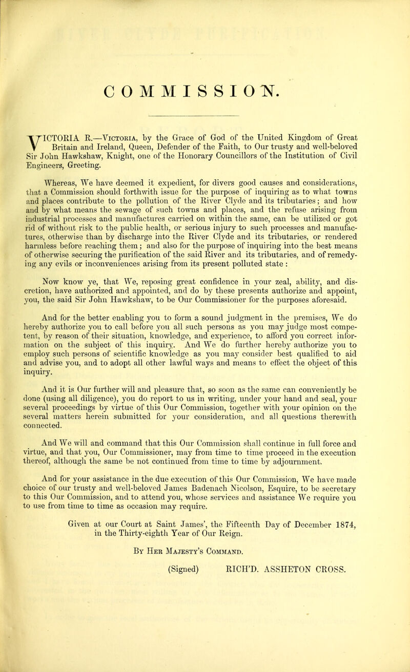 COMMISSION. VICTORIA R.—ViCTOKiA, by the Grace of God of the United Kingdom of Great Britain and Ireland, Queen, Defender of the Faith, to Our trusty and well-beloved Sir John Hawkshaw, Knight, one of the Honorary Councillors of the Institution of Civil Engineers, Greeting. Whereas, We have deemed it expedient, for divers good causes and considerations, that a Commission should forthwith issue for the purpose of inquiring as to what towns and places contribute to the pollution of the River Clyde and its tributaries; and how and by what means the sewage of such towns and places, and the refuse arising from industrial processes and manufactures carried on within the same, can be utilized or got rid of without risk to the public health, or serious injury to such processes and manufac- tures, otherwise than by discharge into the River Clyde and its tributaries, or rendered harmless before reaching them; and also for the purpose of inquiring into the best means of otherwise securing the purification of the said River and its tributaries, and of remedy- ing any evils or inconveniences arising from its present polluted state : Now know ye, that We, reposing great confidence in your zeal, ability, and dis- cretion, have authorized and appointed, and do by these presents authorize and appoint, you, the said Sir John Hawkshaw, to be Our Commissioner for the purposes aforesaid. And for the better enabling you to form a sound judgment in the premises, We do hereby authorize you to call before you all such persons as you may judge most compe- tent, by reason of their situation, knowledge, and experience, to afford you correct infor- mation on the subject of this inquiry. And We do further hereby authorize you to employ such persons of scientific knowledge as you may consider best qualified to aid and advise you, and to adopt all other lawful ways and means to effect the object of this inquiry. And it is Our further will and pleasure that, so soon as the same can conveniently be done (using all diligence), you do report to us in writing, under your hand and seal, your several proceedings by virtue of this Our Commission, together with your opinion on the several matters herein submitted for your consideration, and all questions therewith connected. And We will and command that this Our Commission shall continue in full force and virtue, and that you. Our Commissioner, may from time to time proceed in the execution thereof, although the same be not continued from time to time by adjournment. And for your assistance in the due execution of this Our Commission, We have made choice of our trusty and well-beloved James Badenach Nicolson, Esquire, to be secretary to this Our Commission, and to attend you, whose services and assistance We require you to use from time to time as occasion may require. Given at our Court at Saint James', the Fifteenth Day of December 1874^ in the Thirty-eighth Year of Our Reign. By Her Majesty's Command. (Signed) RICH'D. ASSHETON CROSS.