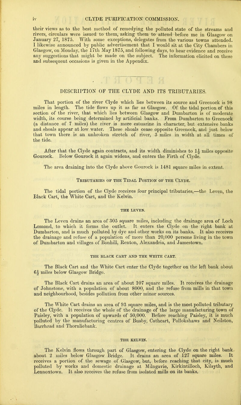 their views as to the best method of remedying the polluted state of the streams and rivers, circulars were issued to them, asking them to attend before me in Glasgow on January 27, 1875. With some exceptions, delegates from the various towns attended. I likewise announced by public advertisement that I would sit at the City Chambers in Glasgow, on Monday, the 17th May 1875, and following days, to hear evidence and receive any suggestions that might be made on the subject. The information elicited on these and subsequent occasions is given in the Appendix. DESCRIPTION OF THE CLYDE AND ITS TRIBUTARIES. That portion of the river Clyde which lies between its source and Greenock is 98 miles in length. The tide flows up it as far as Glasgow. Of the tidal portion of this section of the river, that which lies between Glasgow and Dumbarton is of moderate width, its course being determined by artificial banks. From Dumbarton to Greenock (a distance of 7 miles) the river is more estuarine in character, but extensive banks and shoals appear at low water. These shoals cease opposite Greenock, and just below that town there is an unbroken stretch of river, 3 miles in width at all times of the tide. After that the Clyde again contracts, and its width diminishes to I^ miles opposite Gourock. Below Gourock it again widens, and enters the Firth of Clyde. The area draining into the Clyde above Gourock is 1481 square miles in extent. Teibutaries of the Tidal Portion of the Clyde. The tidal portion of the Clyde receives four principal tributaries,—the Leven, the Black Cart, the White Cart, and the Kelvin. THE leven. The Leven drains an area of 305 square miles, including the drainage area of Loch Lomond, to which it forms the outlet. It enters the Clyde on the right bank at Dumbarton, and is much polluted by dye and other works on its banks. It also receives the drainage and refuse of a population of more than 20,000 persons living in the town of Dumbarton and villages of Bonhill, Renton, Alexandria, and Jamestown. THE BLACK CART AND THE WHITE CART. The Black Cart and the White Cart enter the Clyde together on the left bank about 6| miles below Glasgow Bridge. The Black Cart drains an area of about 107 square miles. It receives the drainage of Johnstone, with a population of about 8000, and the refuse from mills in that town and neighbourhood, besides pollution from other minor sources. The White Cart drains an area of 93 square miles, and is the most polluted tributary of the Clyde. It receives the whole of the drainage of the large manufacturing town of Paisley, with a population of upwards of 50,000. Before reaching Paisley, it is much polluted by the manufacturing centres of Busby, Cathcart, Pollokshaws and Neilston, Barrhead and Thornliebank. THE KELVIN. The Kelvin flows through part of Glasgow, entering the Clyde on the right bank, about 2 miles below Glasgow Bridge. It drains an area of 127 square miles. It receives a portion of the sewage of Glasgow, but, before reaching that city, is much polluted by works and domestic drainage at Milngavie, Kirkintilloch, Kilsyth, and Lennoxtown. It also receives the refuse from isolated mills on its banks.