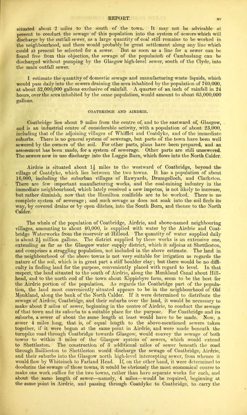 situated about 2 miles to the south of the town. It may not be advisable at present to conduct the sewage' of this population into the system of sewers which will discharge by the outfall sewer, as a large quantity of coal still remains to be worked in the neighbourhood, and there would probably be great settlement along any line which could at present be selected for a sewer. But as soon as a line for a sewer can be found free from this objection, the sewage of the population of Cambuslang can be discharged without pumping by the Glasgow high-level sewer, south of the Clyde, into the main outfall sewer. I estimate the quantity of domestic sewage and manufacturing waste liquids, which would pass daily into the sewers draining the area inhabited by the population of 760,000, at about 52,000,000 gallons exclusive of rainfall. A quarter of an inch of rainfall in 24 hours, over the area inhabited by the same population, would amount to about 65,000,000 gallons. COATBEIDGE AND AIRDEIE. Coatbridge lies about 9 miles from the centre of, and to the eastward of, Glasgow, . and is an industrial centre of considerable activity, with a population of about 23,000, including that of the adjoining villages of Whiflflet and Coatdyke, and of the immediate suburbs. There is no general system of sewerage, but parts of the town have been well sewered by the owners of the soil. For other parts, plans have been prepared, and an assessment has been made, for a system of sewerage. Other parts are still unsewered. The sewers now in use discharge into the Luggie Burn, which flows into the North Calder. Airdrie is situated about 1^ miles to the westward of Coatbridge, beyond the village of Coatdyke, which lies between the two towns. It has a population of about 16,000, including the suburban villages of Rawyards, Drumgelloch, and Clarkston. There are few important manufacturing works, and the coal-mining industry in the immediate neighbourhood, which lately received a new impetus, is not likely to increase, but rather diminish, now that the Hamilton coalfields are to be worked. There is no complete system of sewerage; and such scAvage as does not soak into the soil finds its way, by covered drains or by open ditches, into the South Burn, and thence to the North Calder. The whole of the population of Coatbridge, Airdrie, and above-named neighbouring villages, amounting to about 40,000, is supplied with water by the Airdrie and Coat- bridge Waterworks from the reservoir at Hillend. The quantity of water supplied daily is about 2^ million gallons. The district supplied by these works is an extensive one, extending as far as the Glasgow water supply district, which it adjoins at Shettleston, and comprises a straggling population, not included in the above estimate. The land in the neighbourhood of the above towns is not very suitable for irrigation as regards the nature of the soil, which is in great part a stiff boulder clay; but there would be no diffi- culty in finding land for the purpose, conveniently placed with regard to level. In that respect, the land situated to the south of Airdrie, along the Monkland Canal about Hill- head, and to the north end of the town about Kippisbyre farm, seem to be the best for the Airdrie portion of the population.. As regards the Coatbridge part of the popula- tion, the land most conveniently situated appears to be in the neighbourhood of Old Monkland, along the bank of the North Calder. If it were determined to distribute the sewage of Airdrie, Coatbridge, and their suburbs over the land, it would be necessary to make about 2 miles of sewer, beginning in the centre of Airdrie, to conduct the sewage of that town and its suburbs to a suitable place for the purpose. For Coatbridge and its suburbs, a sewer of about the same length at least would have to be made. Now, a sewer 4 miles long, that is, of equal length to the above-mentioned sewers taken together, if it were begun at the same point in Airdrie, and were made beneath the turnpike road through Coatbridge towards Glasgow, would convey the sewage of both towns to within 3 miles of the Glasgow system of sewers, which would extend to Shettleston. The construction of 3 additional miles of sewer beneath the road through Baillieston to Shettleston would discharge the sewage of Coatbridge, Airdrie, and their suburbs into the Glasgow north high-level intercepting sewer, from whence it would flow by Whiteinch to Farland Head. If, on the other hand, it were determined to deodorize the sewage of these towns, it would be obviously the most economical course to make one work suffice for the two towns, rather than have separate works for each, and about the same length of sewer—namely, 4 miles—would be required, beginning at the same point in Airdrie. and passing through Coatdyke to Coatbridge, to carry the