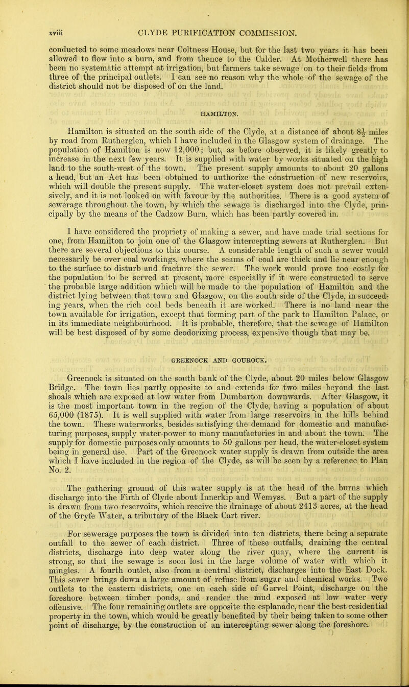 conducted to some meadows near Coltness House, but for the last two years it has been allowed to flow into a burn, and from thence to the Calder. At Motherwell there has been no systematic attempt at irrigation, but farmers take sewage on to their fields from three of the principal outlets. I can see no reason why the whole of the sewage of the district should not be disposed of on the land. HAMILTON. Hamilton is situated on the south side of the Clyde, at a distance of about 8-| miles by road from Rutherglen, which I have included in the Glasgow system of drainage. The population of Hamilton is now 12,000; but, as before observed, it is likely greatly to increase in the next few years. It is supplied with water by works situated on the high land to the south-west of the town. The present supply amounts to about 20 gallons a head, but an Act has been obtained to authorize the construction of new reservoirs, which will double the present supply. The water-closet system does not prevail exten- sively, and it is not looked on with favour by the authorities. There is a good system of sewerage throughout the town, by which the sewage is discharged into the Clyde, prin- cipally by the means of the Cadzow Burn, which has been partly covered in. I have considered the propriety of making a sewer, and have made trial sections for one, from Hamilton to join one of the Glasgow intercepting sewers at Rutherglen. But there are several objections to this course. A considerable length of such a sewer would necessarily be over coal workings, where the seams of coal are thick and lie near enough to the surface to disturb and fracture the sewer. The work would prove too costly for the population to be served at present, more especially if it were constructed to serve the probable large addition which will be made to the population of Hamilton and the district lying between that town and Glasgow, on the south side of the Clyde, in succeed- ing years, when the rich coal beds beneath it are worked. There is no land near the town available for irrigation, except that forming part of the park to Hamilton Palace, or in its immediate neighbourhood. It is probable, therefore, that the sewage of Hamilton will be best disposed of by some deodorizing process, expensive though that may be. GEEENOCK AND GOUKOCK. Greenock is situated on the south bank of the Clyde, about 20 miles below Glasgow Bridge. The town lies partly opposite to and extends for two miles beyond the last shoals which are exposed at low water from Dumbarton downwards. After Glasgow, it is the most important town in the region of the Clyde, having a population of about 65,000 (1875). It is well supplied with water from large reservoirs in the hills behind the town. These waterworks, besides satisfying the demand for domestic and manufac- turing purposes, supply water-power to many manufactories in and about the town. The supply for domestic purposes only amounts to 50 gallons per head, the water-closet system being in general use. Part of the Greenock water supply is drawn from outside the area which I have included in the region of the Clyde, as will be seen by a reference to Plan No. 2. The gathering ground of this water supply is at the head of the burns which discharge into the Firth of Clyde about Innerkip and Wemyss. But a part of the supply is drawn from two reservoirs, which receive the drainage of about 2413 acres, at the head of the Gryfe Water, a tributary of the Black Cart river. For sewerage purposes the town is divided into ten districts, there being a separate outfall to the sewer of each district. Three of these outfalls, draining the central districts, discharge into deep water along the river quay, where the current is strong, so that the sewage is soon lost in the large volume of water with which it mingles. A fourth outlet, also from a central district, discharges into the East Dock. This sewer brings down a large amount of refuse from sugar and chemical works. Two outlets to the eastern districts, one on each side of Garvel Point, discharge on the foreshore between timber ponds, and render the mud exposed at low water very offensive. The four remaining outlets are opposite the esplanade, near the best residential property in the town, which would be greatly benefited by their being taken to some other point of discharge, by the construction of an intercepting sewer along the foreshore.