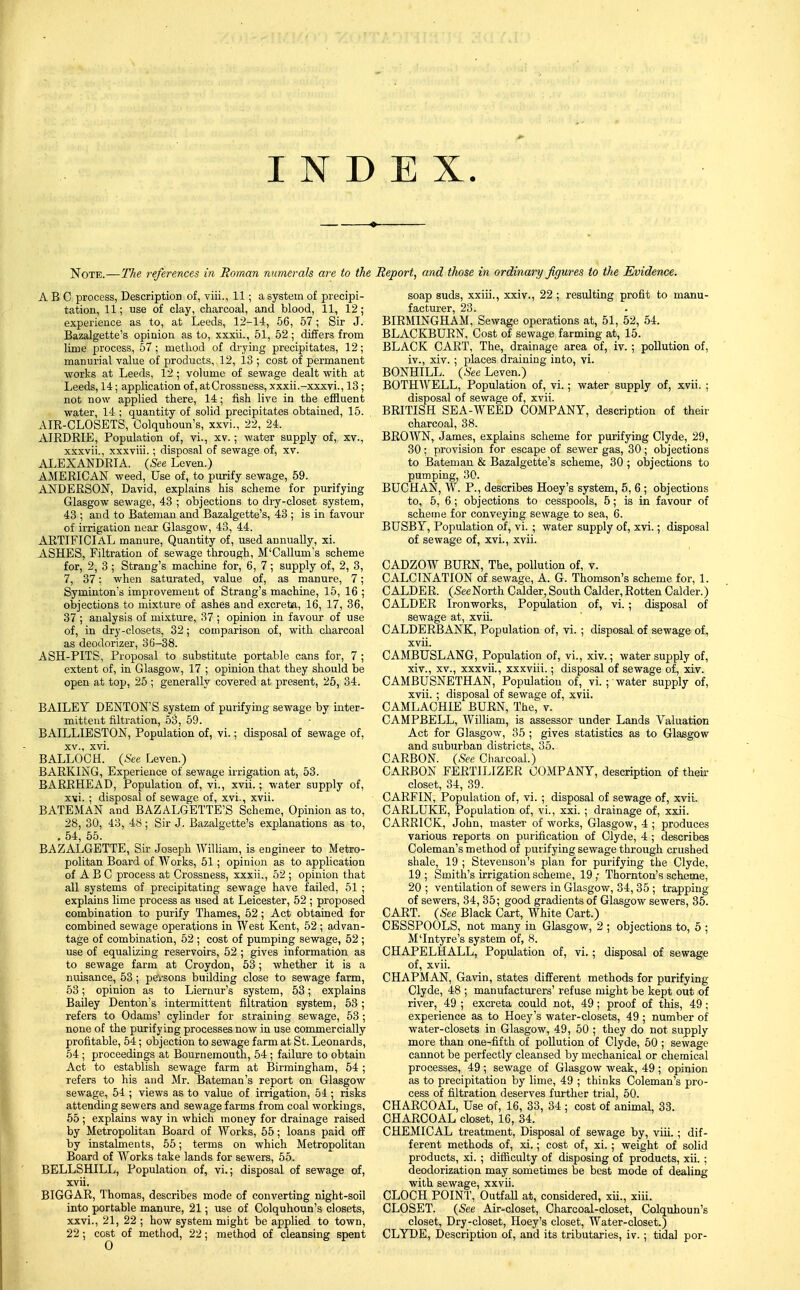 INDEX I^OTE.—The references in Roman numerals aix to the ABC process, Description of, viii., 11; a system of precipi- tation, 11; use of clay, charcoal, and blood, 11, 12; experience as to, at Leeds, 12-14, 56, 57; Sir J. Bazalgette's opinion as to, xxxii., 51, 52 ; differs from lime process, 57 ; method of drying precipitates, 12; manurial value of products, 12, 13 ; cost of permanent works at Leeds, 12 ; volume of sewage dealt with at Leeds, 14; application of, atCrossness, xxxii.-xxxvi., 13; not now applied there, 14; fish live in the effluent water, 14 ; quantity of solid precipitates obtained, 15. AIE-CLOSETS, Colquhoun's, xxvi., 22, 24. AIRDRIE, Population of, vi., xv.; water supply of, xv., xxxvii., xxxviii.; disposal of sewage of, xv. ALEXANDRIA. {See Leven.) AMERICAN weed, Use of, to purify sewage, 69. ANDERSON, David, explains his scheme for purifying Glasgow sewage, 43 ; objections to dry-closet system, 43 ; and to Bateman and Bazalgette's, 43 ; is in favour of irrigation near Glasgow, 43, 44. ARTIFICIAL manure. Quantity of, used annually, xi. ASHES, Filtration of sewage through, M'Callum's scheme for, 2, 3 ; Strang's machine for, 6, 7; supply of, 2, 3, 7, 37; when saturated, value of, as manure, 7; Syminton's improvement of Strang's machine, 15, 16 ; objections to mixture of ashes and excreta, 16, 17, 86, 37 ; analysis of mixture, 37 ; opinion in favour of use of, in dry-closets, 32; comparison of, with charcoal as deodorizer, 36-38. ASH-PITS, Proposal to substitute portable cans for, 7 ; extent of, in Glasgow, 17 ; opinion that they should be open at top, 25 ; generally covered at present, 25, 34. BAILEY DENTON'S system of purifying sewage by inter- mittent filtration, 53, 59. BAILLIESTON, Population of, vi.; disposal of sewage of, XV., xvi. BALLOCH. {See Leven.) BARKING, Experience of sewage irrigation at, 53. BARRHEAD, Population of, vi., xvii.; water supply of, xvi. ; disposal of sewage of, xvi., xvii. BATEMAN and BAZALGETTE'S Scheme, Opinion as to, 28, 30, 43, 48; Sir J. Bazalgette's explanations as to, , 54, 55. BAZALGETTE, Sir Joseph William, is engineer to Metro- politan Boai'd of Works, 51; opinion as to application of A B C process at Crossness, xxxii., 52 ; opinion that all systems of precipitating sewage have failed, 51 ; explains lime process as used at Leicester, 52 ; proposed combination to purify Thames, 52; Act obtained for combined sewage operations in West Kent, 52 ; advan- tage of combination, 52 ; cost of pumping sewage, 52 ; use of equalizing reservoirs, 52 ; gives information as to sewage farm at Croydon, 53; whether it is a nuisance, 53 ; pevsons building close to sewage farm, 53; opinion as to Liernur's system, 53; explains Bailey Denton's intermittent filtration system, 53 ; refers to Odams' cylinder for straining sewage, 53 ; none of the purifying processes now in use commercially profitable, 54; objection to sewage farm at St. Leonards, 54; proceedings at Bournemouth, 54 ; failure to obtain Act to establish sewage farm at Birmingham, 54 ; refers to his and Mr. Bateman's report on Glasgow sewage, 54 ; views as to value of irrigation, 54 ; risks attending sewers and sewage farms from coal workings, 55 ; explains way in which money for drainage raised by Metropolitan Board of Works, 55; loans paid off by instalments, 55; terms on which Metropolitan Board of Works take lands for sewers, 55. BELLSHILL, Population of, vi.; disposal of sewage of, xvii. BIGGAR, Thomas, describes mode of converting night-soil into portable manm'e, 21; use of Colquhoun's closets, xxvi., 21, 22 ; how system might be applied to town, Report, and those in ordinary figures to the Evidence. soap suds, xxiii., xxiv., 22 ; resulting profit to manu- facturer, 23. . BIRMINGHAM, Sewage operations at, 51, 52, 54. BLACKBURN, Cost of sewage farming at, 15. BLACK CART, The, drainage area of, iv.; pollution of, iv., xiv. ; places draining into, vi. BONHILL. {See Leven.) BOTHWELL, Population of, vi.; water supply of, xvii. ; disposal of sewage of, xvii. BRITISH SEA-WEED COMPANY, description of their charcoal, 38. BROWN, James, explains scheme for purifying Clyde, 29, 30 ; provision for escape of sewer gas, 30 ; objections to Bateman & Bazalgette's scheme, 30 ; objections to pumping, 30. BUCHAN, W. P., describes Hoey's system, 5, 6 ; objections to, 5, 6; objections to cesspools, 5; is in favour of scheme for conveying sewage to sea, 6. BUSBY, Population of, vi. ; water supply of, xvi.; disposal of sewage of, xvi., xvii. CADZOW BURN, The, pollution of, v. CALCINATION of sewage, A. G. Thomson's scheme for, 1. CALDER. {SeeNorth Calder, South Calder, Rotten Calder.) CALDER Ironworks, Population of, vi.; disposal of sewage at, xvii. CALDERBANK, Population of, vi. ; disposal of sewage of, xvii. CAMBUSLANG, Population of, vi., xiv.; water supply of, xiv., XV., xxxvii., xxxviii.; disposal of sewage of, xiv. CAMBUSNETHAN, Population of, vi.; water supply of, xvii. ; disposal of sewage of, xvii. CAMLACHIE BURN, The, v. CAMPBELL, William, is assessor under Lands Valuation Act for Glasgow, 35 ; gives statistics as to Glasgow and suburban districts, 35. CARBON. (.See Charcoal.) CARBON FERTILIZER COMPANY, description of their closet, 34, 39. CARFIN, Population of, vi. ; disposal of sewage of, xvii. CARLUKE, Population of, vi., xxi. ; drainage of, xxii. CARRICK, John, master of works, Glasgow, 4 ; produces various reports on purification of Clyde, 4 ; describes Coleman's method of purifying sewage through crushed shale, 19 ; Stevenson's plan for purifying the Clyde, 19; Smith's irrigation scheme, 19,- Thornton's scheme, 20 ; ventilation of sewers in Glasgow, 34, 35 ; trapping of sewers, 34, 35; good gradients of Glasgow sewers, 35. CART. {See Black Cart, White Cart.) CESSPOOLS, not many in Glasgow, 2 ; objections to, 5 ; M'Intyre's system of, 8. CHAPELHALL, Population of, vi.; disposal of sewage of, xvii. CHAPMAN, Gavin, states different methods for purifying Clyde, 48 ; manufacturers' refuse might be kept out of river, 49 ; excreta could not, 49 ; proof of this, 49 ; experience as to Hoey's water-closets, 49 ; number of water-closets in Glasgow, 49, 50 ; they do not supply more than one-fifth of pollution of Clyde, 60 ; sewage cannot be perfectly cleansed by mechanical or chemical processes, 49 ; sewage of Glasgow weak, 49 ; opinion as to precipitation by lime, 49 ; thinks Coleman's pro- cess of filtration deserves further trial, 50. CHARCOAL, Use of, 16, 33, 34 ; cost of animal, 33. CHARCOAL closet, 16, 34. CHEMICAL treatment. Disposal of sewage by, viii.; dif- ferent methods of, xi.; cost of, xi. ; weight of solid products, xi. ; difficulty of disposing of products, xii. ; deodorization may sonietimes be best mode of dealing with sewage, xxvii. CLOCH POINl, Outfall at, considered, xii., xiii. CLOSET. (See Air-closet, Charcoal-closet, Colquhoun's closet. Dry-closet, Hoey's closet. Water-closet.)