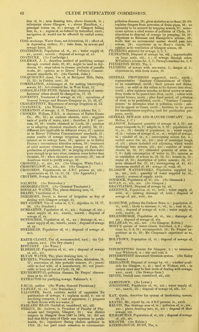 tion of, iv.; area draining into, above Gourock, iv. ; tributaries above Glasgow, v.; above Hamilton, v.; principal towns on, vi. ; sewage of Glasgow falling into, ix., X. ; region of, as defined by watershed, xxvii.; navigation of, would not be affected by outfall sewer, XXV. COAL workings, Water from, not deleterious, 31; effect of, in depressing surface, 31 ; risks from, to sewers and sewage farms, 55. COATBRIDGE, Population of, vi., xv. ; water supply of, XV., xxxvii., xxxviii.; disposal of sewage of, xv. COATDYKE. (See Coatbridge.) COIvEMAN, J. J., describes method of purifying sewage through crushed shale, 39, 40 ; might be used in dry- closets, 40 ; steps taken to cleanse products of paraffin works, 40 ; opinion as to Rivers' Pollution Commis- sioners' standards, 40. (See Carrick, John.) COLQUHOUN'S closet. Use of, at Bridgend Mills, Dairy, 21, 22 ; in Paisley, xxvi., 24. COMBINATION, Advantages of, for making intercepting sewers, 52 ; Act obtained for, in West Kent, 52. CONSOLIDATED FUND, Opinion that cleansing of manu- facturers' refuse should be charged on, 17, 18. COVENTRY, Treatment of sewage at, viii. ; operations of General Sewage and Manure Company at, 45, 46, 47. CRAIGENTINNY, Experience of sewage irrigation at, 54. CRAIGNEUK. (See Wishaw.) CREMATION of sewage, A. G. Thomson's scheme for, 1. CROOKES, WilHam, F.R.S., is chairman of Native Guano Co., vili., 55 ; an eminent chemist, xxvi. ; suggests tests of purity of water, xxvi.; describes ABC pro- cess, 55, 56 ; results obtained at Leeds, 56 ; question as to adopting chemical standards of purity, 56, 57; different rule applicable in different rivers, 57 ; opinion as to Rivers' Pollution Commissioners' standards, 57 ; states results of sewage irrigation near Paris, 58; opinion as to sewage farm, 69; opinion as to Bailey Denton's intermittent filtration system, 59 ; treatment of solid matters obtained from sewage of Paris, 59; production of poudrette, 59 ; in judging whether water pure enough to go into river, common sense better than chemists, 59 ; when chemists are necessary, 59 ; use of American weed to purify sewage, 59. CROSSHILL, vi., xiii., xiv. (See Glasgow, White Cart.) CROSSMYLOOF, yi., xiii., xiv. (See Glasgow.) CROSSNESS, Experiments on ABC process at, viii.; experiments at, 13, 14, 51, 54. (See Appendix.) CROYDON, Sewage farm at, 53. DALMUIR. (See Duntocher.) DEODORIZATION. (See Chemical Treatment.) DOUGLAS WATER, The, places draining into, vi. DRAINS, Ventilation of, 6. DREGHORN, David, in favour of irrigation as way of dealing with Glasgow sewage, 44. DRY-CLOSET, Use of ashes in, 2, 3 ; objection to, 16,17, 36. (Sec Stanford.) DUMBARTON, Population of, vi., xix.; drainage of, xix. ; ' water supply of, xix., xxxvii., xxxviii. ; disposal of sewage of, xx. DUNTOCHER, Population of, vi., xx.; drainage of, xx.; water supply of, xx., xxxvii., xxxix.; disposal of sewage of, XX. DYKEHEAD, Population of, vi.; disposal of sewage of, xvii. EARTH-CLOSET, Use of, recommended, xxvi.; the Col- quhoun, xxvi. (See Dry-closet.) EFFLUENT. (See Water.) ELDERSLIE, Population of, vi., xiv. ; disposal of sewage of, xiii., xiv. ELVAN WATER, The, place draining into, vi. EXCRETA, AYhether mixture of, with ashes, deleterious, 16, 17; conversion of, into portable manure, 21 ; practi- cable to deal with, of a manufactory, 24; not practi- cable to keep all out of Clyde, 24, 49. EXCREMENTAL-poUution diseases, Dr. Fergus' observa- tions as to-, 25-29. EXTRACTOR for purifying sewage. Falconer's, 4. FiECAL matter. (See Works, General Provisions.) FAIPLEY, vi., XX. (See Duntocher.) FALCONER, David, exhibits model of apparatus for purification of sewage, 4 ; explains model, 4; use of revolving extractor, 4 ; cost of apparatus, 5 ; proposes to flush drains with sea-water, 5. FARLAND HEAD, Outfall at, considered, xii., xiii. FERGUS, Dr. Andrew, is President of Faculty of Phy- sicians and Surgeons, Glasgow, 25 ; was district surgeon in Glasgow from 1847 to 1866, 25; did not find that filthy state of Clyde was injurious to public health, 25; experience during cholera epidemic in 1854, 25; has paid much attention to excremental- pollution diseases, 26; gives statistics as to these, 26-29; explains dangers from corrosion of drain-pipes, 26 ; no immunity to be secured by trapping sewers, 27; water- closet system a chief source of pollution of Clyde, 28 ; objections to disposal of sewage by pumping, 28, 29 ; objections to Bateman and Bazalgette's scheme, 28; holds that no excremental matter should pass into sewers, 28; experience as to Hoey's closets, 29 ; opinion as to ventilation of Glasgow sewers, 29. FILTERING material for sewage, 2, 3, 7. FILTRATION, Disposal of sewage by, viii. ; impracticable on large scale, viii., x. ; of sewage through ashes, M'Callum's scheme for, 2, 3; Strang's machine for, 6, 8. FINNIESTON BURN, The, v. FLUSHING of sewers with sea-water, 5; danger of, 5 ; objections to, with fresh water, 10. GENERAL PROVISIONS suggested, xxvii., xxviii. ; representative ' Sanitary Commissioners of Clyde' to be constituted, xxviii. ; their powers and duties, xxviii. ; no solid or dry refuse to be thrown into river, xxviii. ; after eighteen months, no faecal matter or urine from works to be passed into river, xxviii. ; unless with special licence, xxviii. ; after fixed period, all i^ollution of river to be prohibited, xxviii.; ' Sanitary Commis- sioners ' to determine what is pollution, xxviii. ; sub- ject to appeal to Court, xxviii. ; facilities to be given for manufacturers acquiring land for purification pur- poses, xxviii. GENERAL SEWAGE AND MANURE COMPANY. (See Melliss, J. C.) GLASGOW, Estimated quantity of sewage of, 2, 33 ; not many cesspools in, 2 ; ashpits in, 3, 37 ; population of, vi., ix., 35 ; density of population, ix. ; water supply of, ix. ; volume of sewage of, ix., xi.; weight of sewage, xi. ; rainfall of, ix., x. ; intercepting sewers for, x. ; outfall sewer for, xii., xiii.; area of municipal burgh of, xiii. ; places included and adjoining, which would discharge into sewers, xiii., xiv. ; number of water- closets in, 16, 50 ; estimated quantity of urine in, 7, 8 ; daily consumption of water in, 29 ; opinion as to ventilation of sewers in, 29, 34, 35 ; houses in, 35 ; rental of, 35 ; description of police manure, 36, 37 ; price obtained for, 37, 44; scavengering of, 41, 42; enormous rainfall of, 48 ; sewage of, weak, 49. GLASGOW WATERWORKS, Population supplied by, ix., xiv., xvii.; quantity of water supplied by, ix., xxxvii.; sources of supply, xxxix. GOUROCK, Population of, vi., xix. (See Greenock.) GOVAN, vi., xiii., xiv. (See Glasgow.) GRAVITATION, Disposal of sewage by, vii. GREENOCK, Population of, vi, xviii. ; water supply of, xviii., xl.; existing drainage of, xviii.; disposal of sewage of, xiii., xviii., xix. HAMILTON, pollutes the Cadzow Burn, v.; population of, vi., xviii.; likely to increase, v., vii., ix.; coal at, ix., xviii. ; disposal of sewage of, xviii. ; water supply of, xviii. , xxxvii, xl. HELENSBURGH, Population of, vi., xix.; drainage of, xix. ; disposal of sewage of, xix. BILLHEAD, vi., xiii., xiv. (See Glasgow, Kelvin.) HOEY'S system of water-closets described, 5, 6 ; objec- tions to, 5, 6, 34; recommended, 16 ; Dr. Fergus' ex- perience as to, 29 ; Mr. Chapman's experience as to, 49. HOLYTOWN, Population of, vi.; disposal of sewage of, xvii. INTERCEPTING Sewers for Glasgow, x.; to terminate near Whiteinch, x. ; size and cost, x. INTERMITTENT downward filtration system. (See Bailey Denton.) IRRIGATION, Disposal of sewage by, vii.; whether avail- able for Glasgow, x., xi. ; used at Wishaw, xvii. ; in certain cases may be best mode of dealing with sewage, xxvi., xxvii. (See Sewage farm.) IRVINE, Outfall near, considered, xii., xiii. JAMESTOWN. (See Leven.) JOHNSTONE, Population of, vi., xiv.; water supply of, xiv., xxxvii., xii. ; disposal of sewage of, xiii., xiv. KAY, Gavin, describes his system of deodorizing sewers, 20, 21. KEATES, Mr., report by, on AB C process, ix., xxxii. KELVIN, The, drainage area of, iv.; pollution of, iv., xiv., XXV.; places draining into, vi., xxi. ; disposal of their sewage, xxi. KILBARCHAN, Population of, vi., xiv.; disposal of sewage of, xiii., xiv. KILSYTH. (See Kelvin.) KINNINGHOUSE BURN, The, t.