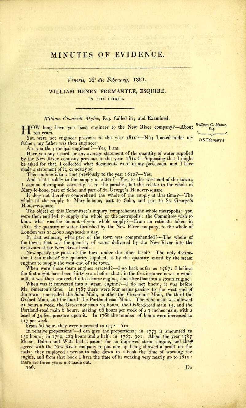 MINUTES OF EVIDENCE. Veneris, l6° die February, 1821. WILLIAM HENRY FREMANTLE, ESQUIRE, IN THE CHAIR. William Chadwell Mylne, Esq. Called in; and Examined. HOW long have you been engineer to the New River company?—About ten years. You were not engineer previous to the year 1810?—No; I acted under my father ; my father was then engineer. Are you the principal engineer?—Yes, I am. Have you any record, or any average statement of the quantity of water supplied by the New River company previous to the year 1810 ?—Supposing that I might be asked for that, I collected what documents were in my possession, and I have made a statement of it, or nearly so. This confines it to a time previously to the year 1810 ?—Yes. And relates solely to the supply of water ?—Yes, to the west end of the town j I cannot distinguish correctly as to the parishes, but this relates to the whole of Mary-le-bone, part of Soho, and part of St. George's Hanover-square. It does not therefore comprehend the whole of the supply at that time ?—The whole of the supply to Mary-le-bone, part to Soho, and part to St. George's Hanover-square. The object of this Committee's inquiry comprehends the whole metropolis: you were then entitled to supply the whole of the metropolis: the Committee wish to know what was the amount of your whole supply ?—From an estimate taken in 1811, the quantity of water furnished by the New River company, to the whole of London was 214,000 hogsheads a day. In that estimate^ what part of the town was comprehended ?—The whole of the town; that was the quantity of water delivered by the New River into the reservoirs at the New River head. Now specify the parts of the town under the other head ?—The only distinc- tion I can make of the quantity supplied, is by the quantity raised by the steam engines to supply the west end of the town. When were those steam engines erected ?—I go back as far as 1767: I believe the first might have been thirty years before that; in the first instance it was a wind- mill, it was then converted into a horse engine, and after that into a steam engine. When was it converted into a steam engine ?—1 do not know; it was before Mr. Smeaton's time. In 1767 there were four mains passing to the west end of the town; one called the Soho Main, another the Grosvenor Main, the third the Oxford Main, and the fourth the Portland-road Main. The Soho main was allowed 21 hours a week, the Grosvenor main 24 hours, the Oxford-road main 15, and the Portland-road main 6 hours, making 66 hours per week of a 7 inches main, with a head of 34 feet pressure upon it. In 1768 the number of hours were increased to 117 per week. From 66 hours they were increased to 117 ?—Yes. In relative proportions ?—I can give the proportions ; in 1773 it amounted to 150 hours j in 1780, 229 hours and a half; in 1787, 301, About the year 1787 Messrs. Bolton and Watt had a patent for an improved steam engine, and the^ agreed with the New River company to put one up, being allowed a profit on the coals; they employed a person to take down in a book the time of working the engine, and from that book I have the time of its working very nearly up to 1810 : there are three years not made out. 706. ■ Do William C. Mylne, Esq.