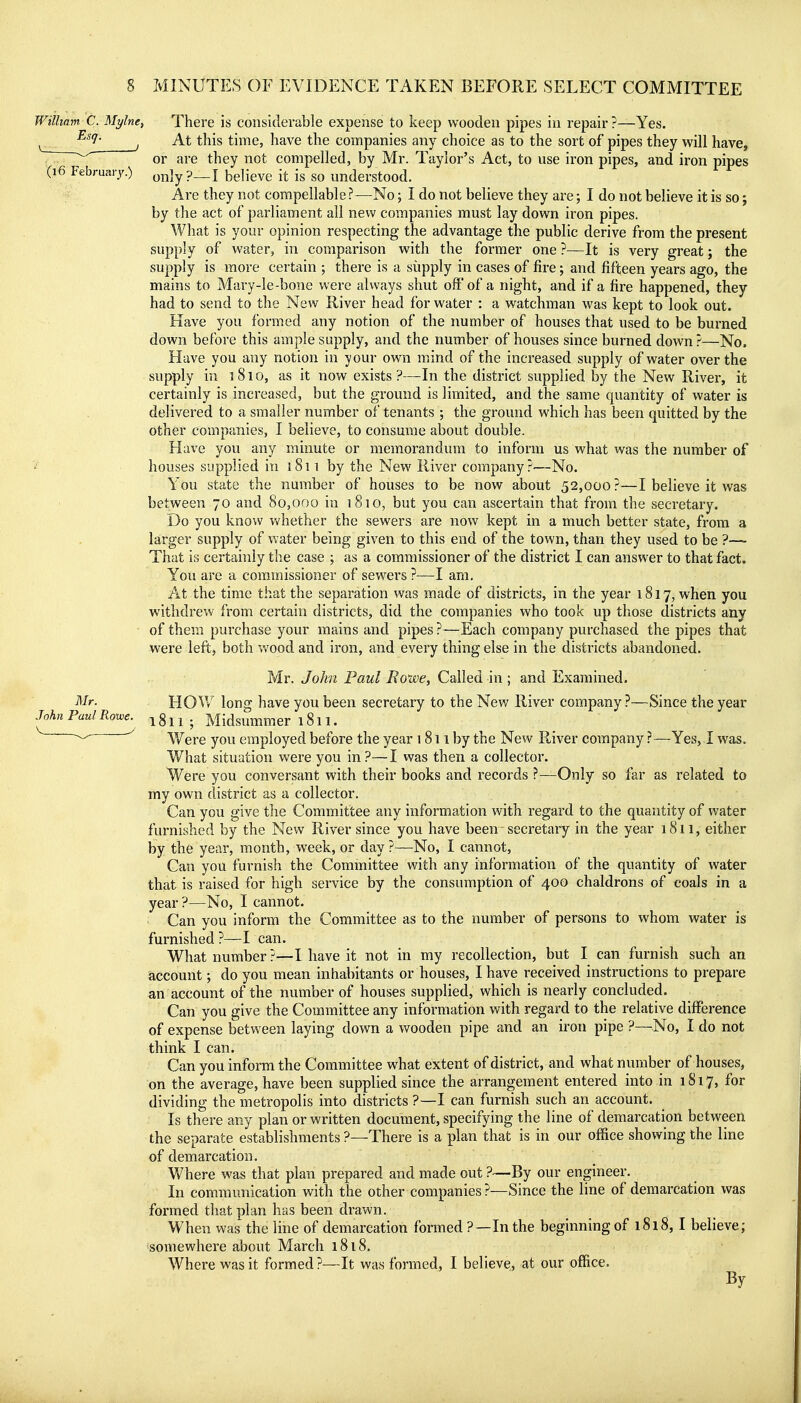 Wilhnm C. Mylne^ There is considerable expense to keep wooden pipes in repair?—Yes. ^ ^^'i- ^ At this time, have the companies any choice as to the sort of pipes they will have, ^^^ or are they not compelled, by Mr. Taylor's Act, to use iron pipes, and iron pipes (16 Februaiy.) Q^iyp—\ believe it is so understood. Are they not compellable ?—No; I do not believe they are; I do not believe it is so; by the act of parliament all new companies must lay down iron pipes. What is your opinion respecting the advantage the public derive from the present supply of water, in comparison with the former one ?—It is very great j the supply is more certain ; there is a supply in cases of fire; and fifteen years ago, the mains to Mary-le-bone were always shut off of a night, and if a fire happened, they had to send to the New River head for water : a watchman was kept to look out. Have you formed any notion of the number of houses that used to be burned down before this ample supply, and the number of houses since burned down ?—No. Have you any notion in your own mind of the increased supply of water over the supply in 1810, as it now exists?—In the district supplied by the New River, it certainly is increased, but the ground is limited, and the same quantity of water is delivered to a smaller number of tenants ; the ground which has been quitted by the other companies, I believe, to consume about double. Have you any minute or memorandum to inform us what was the number of houses supplied in i8n by the New River company?—No. You state the number of houses to be now about 52,000 ?—I believe it was between 70 and 80,000 in 1810, but you can ascertain that from the secretary. Do you know vv^hether the sewers are now kept in a much better state, from a larger supply of water being given to this end of the town, than they used to be ?—- That is certainly the case ; as a commissioner of the district I can answer to that fact. You are a commissioner of sewers ?—I am. At the time that the separation was made of districts, in the year 1817, when you withdrew from certain districts, did the companies who took up those districts any of them purchase your mains and pipes ?—Each company purchased the pipes that were left, both wood and iron, and every thing else in the districts abandoned. Mr. oTo/m Paw/i?owe. Called in ; and Examined. HOW long have you been secretary to the New River company ?—Since the year 1811 ; Midsummer 1811. V/ere you employed before the year 1811 by the New River company ?—Yes, I was. What situation were you in?—I was then a collector. Were you conversant with their books and records ?—Only so far as related to my own district as a collector. Can you give the Committee any information with regard to the quantity of water furnished by the New River since you have been secretary in the year 1811, either by the year, month, week, or day ?—No, I cannot. Can you furnish the Committee with any information of the quantity of water that is raised for high service by the consumption of 400 chaldrons of coals in a year ?—No, I cannot. Can you inform the Committee as to the number of persons to whom water is furnished ?—I can. What number ?—I have it not in my recollection, but I can furnish such an account; do you mean inhabitants or houses, I have received instructions to prepare an account of the number of houses supplied, which is nearly concluded. Can you give the Committee any information with regard to the relative difference of expense between laying down a wooden pipe and an iron pipe ?—No, I do not think I can. Can you inform the Committee what extent of district, and what number of houses, on the average, have been supplied since the arrangement entered into in 1817, for dividing the metropolis into districts ?—I can furnish such an account. Is there any plan or written document, specifying the line of demarcation between the separate establishments ?—There is a plan that is in our office showing the line of demarcation. Where was that plan prepared and made out ?—By our engineer. In communication with the other companies ?—Since the line of demarcation was formed that plan has been drawn. When was the line of demarcation formed ?—Inthe beginning of 1818,1 believe; somewhere about March 1818. • Where was it formed?—It was formed, I believe, at our office. By Mr. John Paul Rotve. V ^