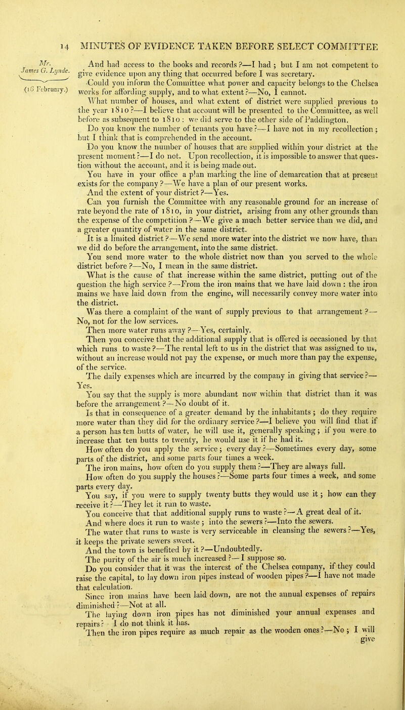 ^'{^- And had access to the books and records ?—I had ; but I am not competent to James G. Lynde. give evidence upon any thing that occurred before I was secretary •Could you inform the Committee what power and capacity belongs to the Chelsea (lu February.) ^vorks for affording supply, and to what extent?—No, I cannot. What number of houses, and what extent of district were supplied previous to the year 1810 ?—I believe that account will be presented to the Committee, as well before as subsequent to 1810 : we did serve to the other side of Paddington. Do you know the number of tenants you have ?—I have not in my recollection ; but I think that is comprehended in the account. Do you know the number of houses that are supplied within your district at the present moment ?—I do not. Upon recollection, it is impossible to answer that ques- tion without the account, and it is being made out. You have in your office a plan marking the line of demarcation that at present exists for the company ?—We have a plan of our present works. And the extent of your district ?—Yes. Can you furnish the Committee with any reasonaljle ground for an increase of Tate beyond the rate of i8io, in your district, arising from any other grounds than the expense of the competition ?—We give a much better service than we did, and a greater quantity of water in the same district. It is a limited district ?—V/e send more water into the district we now have, than we did do before the arrangement, into the same district. You send more water to the whole district now than you served to the whole district before ?—No, I mean in the same district. What is the cause of that increase within the same district, putting out of the question the high service ?—From the iron mains that we have laid down: the iron mains we have laid down from the engine, will necessarily convey more water into the district. Was there a complaint of the want of supply previous to that arrangement ?— No, not for the low services. Then more water runs away ?—Yes, certainly. Then you conceive that the additional supply that is offered is occasioned by that which runs to waste ?—The rental left to us in the district that was assigned to uk, without an increase would not pay the expense, or much more than pay the expense, of the service. The daily expenses which are incurred by the company in giving that service ?— Yes. You say that the supply is more abundant now within that district than it was before the arrangement ?—No doubt of it. Is that in consequence of a greater demand by the inhabitants ; do they require more water than they did for the ordinary service ?—I believe you will find that if a person hasten butts of water, he will use it, generally speaking; if you were to increase that ten butts to twenty, he would use it if he had it. Hov.' often do you apply the service ; every day ?—Sometimes every day, some parts of the district, and some parts four times a week. The iron mains, how often do you supply them}—They are always full. How often do you supply the houses ?—Some parts four times a week, and some parts every day. You say, if you were to supply twenty butts they would use it; how can thej receive it ?—They let it run to waste. You conceive that that additional supply runs to waste ?—A great deal of it. And where does it run to waste ; into the sewers ?—Into the sewers. The water that runs to waste is very serviceable in cleansing the sewers?—Yes, it keeps the private sewers sweet. And the town is benefited by it ?—Undoubtedly. The purity of the air is much increased ?—I suppose so. Do you consider that it was the interest of the Chelsea company, if they could raise the capital, to lay down iron pipes instead of wooden pipes ?—I have not made that calculation. , r • Since iron mains have been laid down, are not the annual expenses ot repairs diminished ?—Not at all. The laying down iron pipes has not diminished your annual expenses and repairs ? 1 do not think it has. t -u Then the iron pipes require as much repair as the wooden ones?—No ; 1 wili give