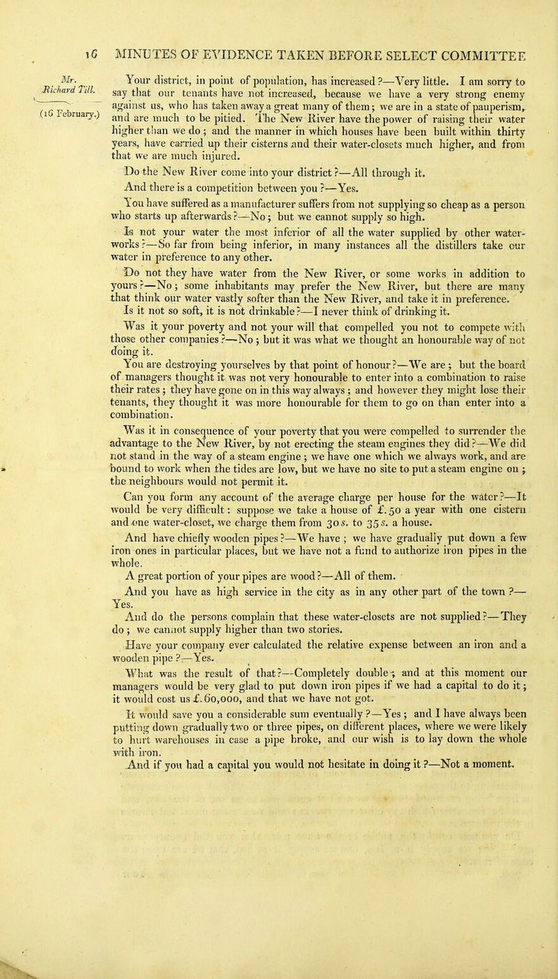 ^'^'■•^ Your district, in point of population, has increased ?—Very little. I am sony to Richard I ill. say that our tenants have not increased, because we have a very strong enemy ~~7~J7ii . ~ ^n^'^^^*- ^'^0 ^^^ taken away a great many of them; we are in a state of pauperism^ (10 l^ebruary.) much to be pitied. The New River have the power of raising their water higher than we do; and the manner in which houses have been built within thirty years, have carried up their cisterns and their water-closets much higher, and from that we are much injured. Do the New River come into your district ?—All through it. And there is a competition between you ?—Yes. You have suffered as a manufacturer suffers from not supplying so cheap as a person who starts up afterwards ?—No; but we cannot supply so high. Is not your water the most inferior of all the water supplied by other water- works?—So far from being inferior, in many instances all the distillers take our water in preference to any other. Do not they have water from the New River, or some works in addition to yours?—No; some inhabitants may prefer the New River, but there are many that think our water vastly softer than the New River, and take it in preference- Is it not so soft, it is not drinkable?—I never think of drinking it. Was it your poverty and not your will that compelled you not to compete with those other companies ?—No ; but it was what we thought an honourable way of not doing it. You are destroying yourselves by that point of honour ?—We are ; but the board of managers thought it was not very honourable to enter into a combination to raise their rates ; they have gone on in this way always ; and however they might lose their tenants, they thought it was more honourable for them to go on than enter into a combination. Was it in consequence of your poverty that you were compelled to surrender the advantage to the New River, by not erecting the steam e?igines they did ?—We did not stand in the way of a steam engine ; we have one which we alv/ays work, and are bound to work when the tides are low, but we have no site to put a steam engine on j the neighbours would not permit it. Can you form any account of the average charge per house for the water ?—It would be very difficult: suppose we take a house of £. 50 a year with one cistern and^me water-closet, we charge them from 305. to 355. a house. And have chiefly wooden pipes ?—We have ; we have gradually put down a few iron ones in particular places, but we have not a fund to authorize iron pipes in the whole. A great portion of your pipes are wood?—All of them. ' And you have as high service in the city as in any other part of the town ?—• Yes. And do the persons complain that these water-closets are not supplied?—They do ; we cannot supply higher than two stories. Have your company ever calculated the relative expense between an iron and a wooden pipe ?—Yes. What was the result of that?—Completely double-, and at this moment our managers would be very glad to put down iron pipes if we had a capital to do it; it would cost us £.60,000, and that we have not got. It would save you a considerable sum eventually ?—Yes ; and I have always been putting down gradually two or three pipes, on different places, where we were likely to hurt warehouses in case a pipe broke, and our wish is to lay down the whole Wth iron. And if you had a capital you would not hesitate in doing it ?—Not a moment.