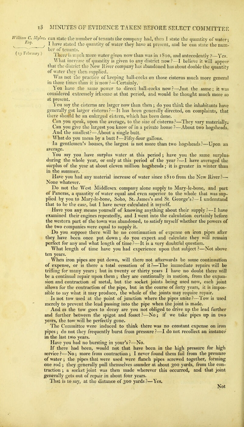 Willimv C, Mylne, can state tlie nuiiiber of tenants the company had, then I state the quantity of water; ^ y I have stated the quantity of water they have at present, and he can state the num- 7^ ^ of tenants. (uj l ebiuai-y.) There is nuicli inoi'e water given now than was in i 8 lo, and antecedently ?—Yes. What increase of quantity is given to any district now?—I believe it will appear that the district the New River company has abandoned has about double the quantity of water tliey then supplied. Was not the practice of keeping ball-cocks on those cisterns much more general in those times than it is now ?—Certainly. You have the same power to direct ball-cocks now ?—Just the same; it Vv-as considered extremely irksome at that period, and would be thought much more so at present. You say the cisterns are larger now than then ; do you think the inhabitants have generally got larger cisterns?—It has been generally directed, on complaints, that there should be an enlarged cistern, which has been done. Can you speak, upon the average, to the size of cisterns ?—They vary materially. Can you give the largest you know of in a private house ?—About two hogsheads. And the smallest?—About a single butt. What do you mean by a butt ?—Fifty-four gallons. In gentlemen's houses, the largest is not more than two hogsheads?—Upon an average. • You say you have surplus water at this period ; have you the same surplus^ during the whole year, or only at this period of the year ?—I have averaged the surplus of the year at about eleven million hogsheads; it is greater in winter than in the summer. Have you had any material increase of water since i8io from the New River?—- None whatever. Do not the West Middlesex company alone supply to Mary-le-bone, and part of Pancras, a quantity of water equal and even superior to the whole that was sup- plied by you to Mary-le-bone, Soho, St. James's and St. George's?—I understand that to be tb.e case, but I have never calculated it myself. Have you any means yourself of knowing anything about their supply ?—I have examined their engines repeatedly, and I went into the calculation certainly before the western part of the town was abandoned, to satisfy myself whether the powers of the two companies were equal to supply it. Do you suppose there will be no continuation of expense on iron pipes after they have been once put down ; do you expect and calculate they will remain perfect for any and what length of time ?—It is a very doubtful question. What length of time have you had experience upon that subject ?—Not above ten years. When iron pipes are put down, will there not afterwards be some continuation of expense, or is there a total cessation of it ?—The immediate repairs will be trifling for many years; but in twenty or thirty years I have no doubt there will be a continual repair upon them ; they are continually in motion, from the expan- sion and contraction of metal, but the socket joints being used now, each joint allows for the contraction of the pipe, but in the course of forty years, it is impos- sible to say what it may produce, the whole of the joints may require repair. Is not tow used at the point of junction where the pipes unite ?—Tow is used merely to prevent the lead passing into the pipe when the joint is made. And as the tow goes to decay are you not obliged to drive up the lead further and further between the spigot and fosset ?—No; if we take pipes up in two years, the tow will be perfectly gone. The Committee were induced to think there was no constant expense on iron pipes ; do not they frequently burst from pressure ?—I do not recollect an instance in the last two years. Have you had no bursting in your's ?—No. If there had been, would not that have been in the high pressure for high service ?—No ; more from contraction ; I never found them fail from the pressure of water ; the pipes that were used were flanch pipes screwed together, fofming one rod ; they generally pull themselves asunder at about 300 yards, from the con- traction ; a socket joint was then made wherever this occurred, and that joint generally gets out of repair in about four years. That is to say, at the distance of 300 yards ?—Yes. Not