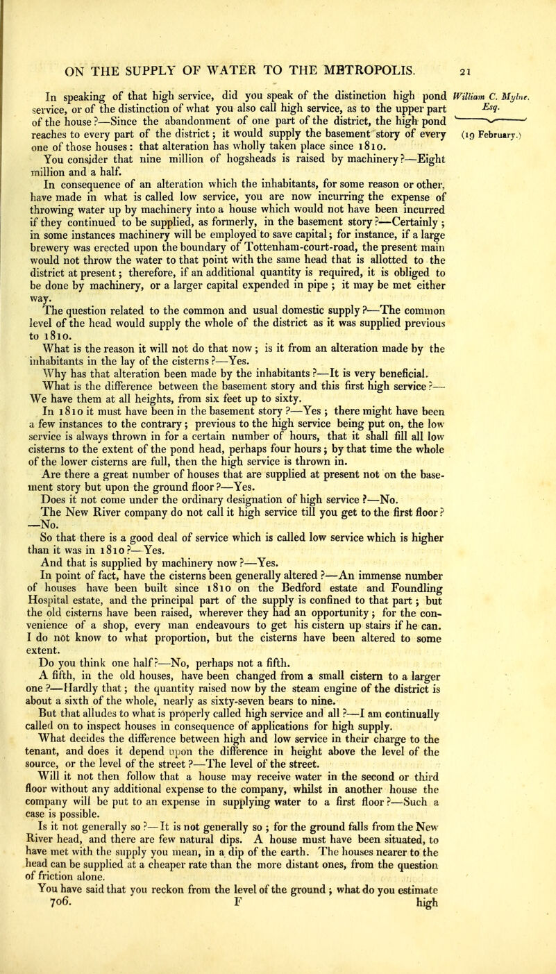 In speaking of that high service, did you speak of the distinction high pond William C. Mylne service, or of the distinction of what you also call high service, as to the upper part ^^1- of the house ?—Since the abandonment of one part of the district, the high pond ' reaches to every part of the district; it would supply the basement story of every (19 February.) one of those houses: that alteration has wholly taken place since 1810. You consider that nine million of hogsheads is raised by machinery ?—Eight million and a half. In consequence of an alteration which the inhabitants, for some reason or other, have made in what is called low service, you are now incurring the expense of throwing water up by machinery into a house which would not have been incurred if they continued to be supplied, as formerly, in the basement story ?—Certainly ; in some instances machinery will be employed to save capital; for instance, if a large brewery was erected upon the boundary of Tottenham-court-road, the present main would not throw the water to that point with the same head that is allotted to the district at present; therefore, if an additional quantity is required, it is obliged to be done by machinery, or a larger capital expended in pipe ; it may be met either way. The question related to the common and usual domestic supply ?—The common level of the head would supply the whole of the district as it was supplied previous to 1810. What is the reason it will not do that now; is it from an alteration made by the inhabitants in the lay of the cisterns ?—Yes. Why has that alteration been made by the inhabitants ?—It is very beneficial. What is the difference between the basement story and this first high service ?— We have them at all heights, from six feet up to sixty. In 1810 it must have been in the basement story ?—Yes ; there might have been a few instances to the contrary; previous to the high service being put on, the low service is always thrown in for a certain number of hours, that it shall fill all low cisterns to the extent of the pond head, perhaps four hours; by that time the whole of the lower cisterns are full, then the high service is thrown in. Are there a great number of houses that are supplied at present not on the base- ment story but upon the ground floor ?—Yes. Does it not come under the ordinary designation of high service ?—No. The New River company do not call it high service till you get to the first floor ? —No. So that there is a good deal of service which is called low service which is higher than it was in 1810 ?—Yes. And that is supplied by machinery now ?—Yes. In point of fact, have the cisterns been generally altered ?—An immense number of houses have been built since 1810 on the Bedford estate and Foundling Hospital estate, and the principal part of the supply is confined to that part; but the old cisterns have been raised, wherever they had an opportunity j for the con- venience of a shop, every man endeavours to get his cistern up stairs if he can. I do not know to what proportion, but the cisterns have been altered to some extent. Do you think one half?—No, perhaps not a fifth. A fifth, in the old houses, have been changed from a small cistern to a larger one ?—Hardly that; the quantity raised now by the steam engine of the district is about a sixth of the whole, nearly as sixty-seven bears to nine. But that alludes to what is properly called high service and all ?—I am continually called on to inspect houses in consequence of applications for high supply. What decides the difference between high and low service in their charge to the tenant, and does it depend upon the difference in height above the level of the source, or the level of the street ?—The level of the street. Will it not then follow that a house may receive water in the second or third floor without any additional expense to the company, whilst in another house the company will be put to an expense in supplying water to a first floor ?—Such a case is possible. Is it not generally so ?—It is not generally so ; for the ground falls from the New River head, and there are few natural dips. A house must have been situated, to have met with the supply you mean, in a dip of the earth. The houses nearer to the head can be supplied at a cheaper rate than the more distant ones, from the question of friction alone. You have said that you reckon from the level of the ground j what do you estimate 706. F high