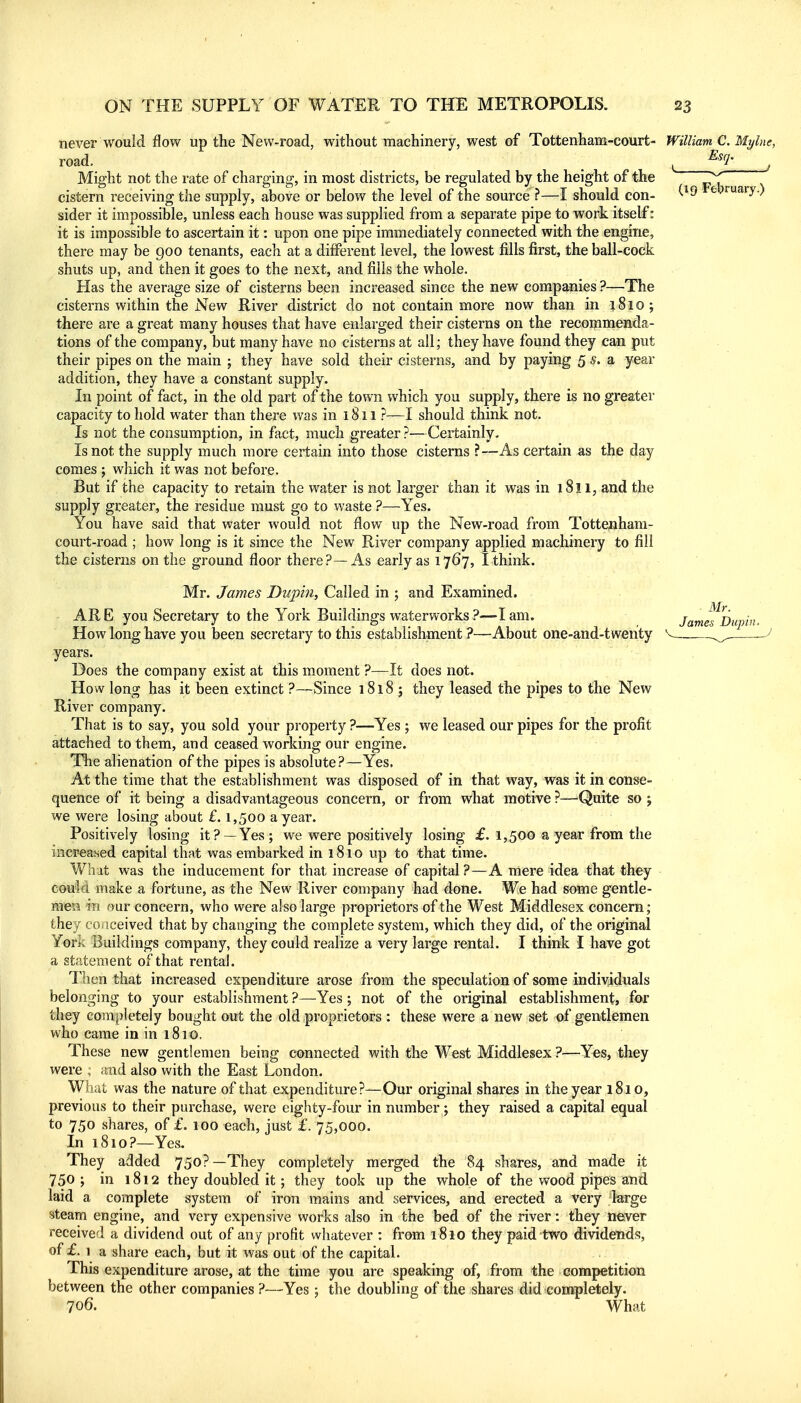 never would flow up the New-road, without machinery, west of Tottenham-court- William C. Mylne, does not. they leased the pipes to the New road. Might not the rate of charging, in most districts, be regulated by the height of the cistern receiving the supply, above or below the level of the source ?—I should con- sider it impossible, unless each house was supplied from a separate pipe to work itself: it is impossible to ascertain it: upon one pipe immediately connected with the engine, there may be goo tenants, each at a different level, the lowest fills first, the ball-cock shuts up, and then it goes to the next, and fills the whole. Has the average size of cisterns been increased since the new companies ?—The cisterns within the New River district do not contain more now than in 1810; there are a great many houses that have enlarged their cisterns on the recommenda- tions of the company, but many have no cisterns at all; they have found they can put their pipes on the main ; they have sold their cisterns, and by paying 5 s. a year addition, they have a constant supply. In point of fact, in the old part of the town which you supply, there is no greater capacity to hold water than there was in 1811 ?—I should think not. Is not the consumption, in fact, much greater?—Certainly. Isnot the supply much more certain into those cisterns ?—As certain as the day comes ; which it was not before. But if the capacity to retain the water is not larger than it was in 1811, and the supply greater, the residue must go to waste ?—Yes. You have said that water would not flow up the New-road from Tottenhara- court-road ; how long is it since the New River company applied machinery to fill the cisterns on the ground floor there?—As early as 1767, I think. Mr. James Dupin, Called in ; and Examined. ARE you Secretary to the York Buildings waterworks ?-—I am. How long have you been secretary to this establishment ?—About one-and-twerity years. Does the company exist at this moment ?—I; How long has it been extinct ?—Since 1818 River company. That is to say, you sold your property ?—Yes ; we leased our pipes for the profit attached to them, and ceased working our engine. The alienation of the pipes is absolute?—Yes. At the time that the establishment was disposed of in that way, was it in conse- quence of it being a disadvantageous concern, or from what motive ?—Quite so ; we were losing about £. 1,500 a year. Positively losing it?—Yes; we were positively losing £. 1,500 a year from the increased capital that was embarked in 181 o up to that time. Wa'it was the inducement for that increase of capital?—A mere idea that they couM make a fortune, as the New River company had done. We had some gentle- mea in our concern, who were also large proprietors of the West Middlesex concern; they cojiceived that by changing the complete system, which they did, of the original York Buildings company, they could realize a very large rental. I think I have got a statement of that rental. Then that increased expenditure arose from the speculation of some individuals belonging to your establishment ?—^Yes ; not of the original establishment, for they completely bought out the old proprietors : these were a new set of gentlemen who came in in 1810. These new gentlemen being connected with the West Middlesex ?—Yes, they were ; and also with the East London. What was the nature of that expenditure?—Our original shares in the year 1810, previous to their purchase, were eighty-four in number; they raised a capital equal to 750 shares, of £. 100 each, just £. 75,000. In 1810?—Yes. They added 750?—They completely merged the 84 shares, and made it 750 ; in 1812 they doubled it; they took up the whole of the v>^ood pipes and laid a complete system of iron mains and services, and erected a very large steam engine, and very expensive works also in the bed of the river: they never received a dividend out of any profit whatever : from 1810 they paid two dividends, of £. 1 a share each, but it was out of the capital. This expenditure arose, at the time you are speaking of, from the competition between the other companies ?—Yes ; the doubling of the shares did completely. 706. What Esq. (19 February.) Mr. James Dupin.