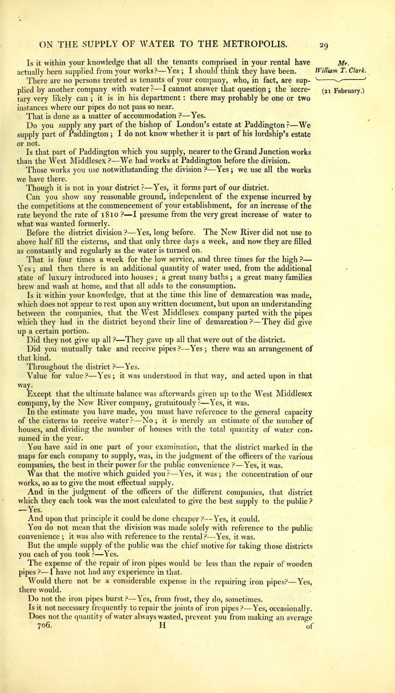 Is it within your knowledge that all the tenants comprised in your rental hav6 Mr. actually been supplied from your works?—Yes ; I should think they have been. William T. Clark. There are no persons treated as tenants of your company, who, in fact, are sup- ' ^ ' plied by another company with water?—I cannot answer that question ; the secre- (31 February.) tary very likely can ; it is in his department: there may probably be one or two instances where our pipes do not pass so near. That is done as a matter of accommodation ?—Yes. Do you supply any part of the bishop of London's estate at Paddington ?—We supply part of Paddington ; I do not know whether it is part of his lordship's estate or not. Is that part of Paddington which you supply, nearer to the Grand Junction works than the West Middlesex ?—We had works at Paddington before the division. Those works you use notwithstanding the division ?—Yes j we use all the works we have there. Though it is not in your district ?—Yes, it forms part of our district. Can you show any reasonable ground, independent of the expense incurred by the competitions at the commencement of your establishment, for an increase of the rate beyond the rate of 1810 ?—I presume from the very great increase of water to what was wanted formerly. Before the district division ?—Yes, long before. The New River did not use to above half fill the cisterns, and that only three days a week, and now they are filled as constantly and regularly as the water is turned on. That is four times a week for the low service, and three times for the high ?— Yes; and then there is an additional quantity of water used, from the additional state of luxury introduced into houses; a great many baths ; a great many families brew and wash at home, and that all adds to the consumption. Is it within your knowledge, that at the time this line of demarcation was made, which does not appear to rest upon any written document, but upon an understanding between the companies, that the V/est Middlesex company parted with the pipes which they had in the district beyond their line of demarcation?—They did give up a certain portion- Did they not give up all ?—They gave up all that were out of the district. Did you mutually take and receive pipes ?—Yes; there was an arrangement of that kind. Throughout the district ?—Yes. Value for value ?—Yes; it was understood in that way, and acted upon in that way. Except that the ultimate balance was afterwards given up to the West Middlesex company, by the New River company, gratuitously ?—Yes, it was. In the estimate you have made, you must have reference to the general capacity of the cisterns to receive water ?—No ; it is merely an estimate of the number of houses, and dividing the number of houses with the total quantity of water con- sumed in the year. You have said in one part of your examination, that the district marked in the maps for each company to supply, was, in the judgment of the officers of the various companies, the best in their power for the public convenience ?—Yes, it was. Was that the motive which guided you ?—Yes, it was; the concentration of our works, so as to give the most effectual supply. And in the judgment of the officers of the different companies, that district which they each took was the most calculated to give the best supply to the public ? —Yes. And upon that principle it could be done cheaper ?—Yes, it could. You do not mean that the division was made solely with reference to the public convenience ; it was also with reference to the rental?—Yes, it was. But the ample supply of the public was the chief motive for taking those districts you each of you took ?—Yes. The expense of the repair of iron pipes would be less than the repair of wooden pipes ?—I have not had any experience in that. Would there not be a considerable expense in the repairing iron pipes?—Yes, there would. Do not the iron pipes burst ?—Yes, from frost, they do, sometimes. Is it not necessary f requently to repair the joints of iron pipes ?—Yes, occasionally. Does not the quantity of water always wasted, prevent you from making an average 706. H of