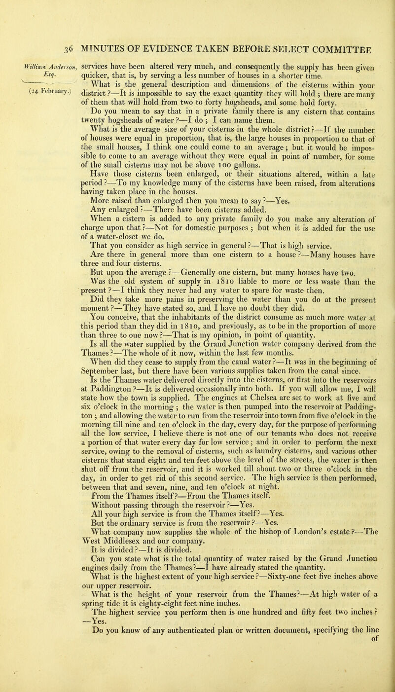 William Anderson, services have been altered very much, and consequently the supply has been given J^^l- quicker, that is, by serving a less number of houses in a shorter time. ' What is the general description and dimensions of the cisterns within your ('24 February.) district ?—It is impossible to say the exact quantity they will hold ; there are many of them that will hold from two to forty hogsheads, and some hold forty. Do you mean to say that in a private family there is any cistern that contains twenty hogsheads of water ?—I do ; I can name them. What is the average size of your cisterns in the whole district?—If the number of houses were equal in proportion, that is, the large houses in proportion to that of the small houses, I think one could come to an average j but it would be impos- sible to come to an average without they were equal in point of number, for some of the small cisterns may not be above lOO gallons. Have those cisterns been enlarged, or their situations altered, within a late period ?—To my knowledge many of the cisterns have been raised, from alterations having taken place in the houses. More raised than enlarged then you mean to say ?—Yes. Any enlarged ?—-There have been cisterns added. When a cistern is added to any private family do you make any alteration of charge upon that ?—Not for domestic purposes ; but when it is added for the use of a water-closet we do. That you consider as high service in general?—That is high service. Are there in general more than one cistern to a house ?—Many houses have three and four cisterns. But upon the average ?—Generally one cistern, but many houses have two. Was the old system of supply in 1810 liable to more or less waste than the ' present ?—I think they never had any water to spare for waste then. Did they take more pains in preserving the water than you do at the present moment ?—They have stated so, and I have no doubt they did. You conceive, that the inhabitants of the district consume as much more water at this period than they did in 1810, and previously, as to be in the proportion of more than three to one now ?—That is my opinion, in point of quantity. Is all the water supplied by the Grand Junction water company derived from the Thames ?—The whole of it now, within the last few months. When did they cease to supply from the canal water ?—It was in the beginning of September last, but there have been various supplies taken from the canal since. Is the Thames water delivered directly into the cisterns, or tirst into the reservoirs at Paddington ?—It is delivered occasionally into both. If you will allow me, I will state how the town is supplied. The engines at Chelsea are set to work at five and six o'clock in the morning ; the water is then pumped into the reservoir at Padding- ton ; and allowing the water to run from the reservoir into town from five o'clock in the morning till nine and ten o'clock in the day, every day, for the purpose of performing all the low service, I believe there is not one of our tenants who does not receive a portion of that water every day for low service; and in order to perform the next service, owing to the removal of cisterns, such as laundry cisterns, and various other cisterns that stand eight and ten feet above the level of the streets, the water is then shut off from the reservoir, and it is worked till about two or three o'clock in the day, in order to get rid of this second service. The high service is then performed, between that and seven, nine, and ten o'clock at night. From the Thames itself?—From the Thames itself. Without passing through the reservoir ?—Yes. All your high service is from the Thames itself?—Yes. But the ordinary service is from the reservoir ?—Yes. What company now supplies the whole of the bishop of London's estate ?—The West Middlesex and our company. It is divided?—It is divided. Can you state what is the total quantity of water raised by the Grand Junction engines daily from the Thames ?—I have already stated the quantity. What is the highest extent of your high service?—Sixty-one feet five inches above our upper reservoir. What is the height of your reservoir from the Thames?—At high water of a spring tide it is eighty-eight feet nine inches. The highest service you perform then is one hundred and fifty feet two inches ? —Yes. Do you know of any authenticated plan or written document, specifying the line of