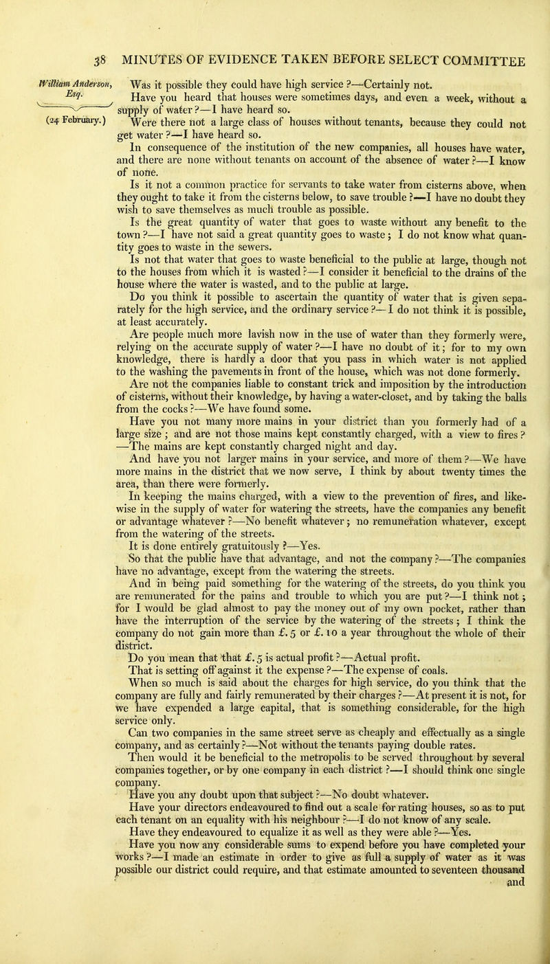 William Anderson, Was it possible they could have high service ?—Certainly not. Have you heard that houses were sometimes days, and even a week, without a supply of water?—I have heard so. (24 Februaiy.) Were there not a large class of houses without tenants, because they could not get water ?—I have heard so. In consequence of the institution of the new companies, all houses have water, and there are none without tenants on account of the absence of water ?—I know of nofte. Is it not a common practice for servants to take water from cisterns above, when they ought to take it from the cisterns below, to save trouble ?—I have no doubt they wish to save themselves as much trouble as possible. Is the great quantity of water that goes to waste without any benefit to the town ?—I have not said a great quantity goes to waste ; I do not know what quan- tity goes to waste in the sewers. Is not that water that goes to waste beneficial to the public at large, though not to the houses from which it is wasted ?—I consider it beneficial to the drains of the house where the water is wasted, and to the public at large. Do you think it possible to ascertain the quantity of water that is given sepa- rately for the high service, and the ordinary service ?—I do not think it is possible, at least accurately. Are people much more lavish now in the use of water than they formerly were, relying on the accurate supply of water ?—I have no doubt of it; for to my own knowledge, there is hardly a door that you pass in which water is not applied to the washing the pavements in front of the house, which was not done formerly. Are not the companies liable to constant trick and imposition by the introduction of cisterns, without their knowledge, by having a water-closet, and by taking the balls from the cocks ?—We have found some. Have you not many more mains in your district than you formerly had of a large size ; and are not those mains kept constantly charged, with a view to fires ? —The mains are kept constantly charged night and day. And have you not larger mains in your service, and more of them ?—We have more mains in the district that we now serve, I think by about twenty times the area, than there were formerly. In keeping the mains charged, with a view to the prevention of fires, and like- wise in the supply of water for watering the streets, have the companies any benefit or advantage whatever ?—No benefit whatever j no remuneration whatever, except from the watering of the streets. It is done entirely gratuitously ?—Yes. So that the public have that advantage, and not the company ?—The companies have no advantage, except from the watering the streets. And in being paid something for the watering of the streets, do you think you are remunerated for the pains and trouble to which you are put ?—I think not; for I would be glad almost to pay the money out of my own pocket, rather than have the interruption of the service by the watering of the streets; I think the company do not gain more than f. 5 or f. 10 a year throughout the whole of their district. Do you mean that that £. 5 is actual profit ?—Actual profit. That is setting off against it the expense ?—The expense of coals. When so much is said about the charges for high service, do you think that the company are fully and fairly remunerated by their charges ?—At present it is not, for We have expended a large capital, that is something considerable, for the high service only. Can two companies in the same street serve as cheaply and effectually as a single company, and as certainly?—Not without the tenants paying double rates. Then would it be beneficial to the metropolis to be served throughout by several companies together, or by one company in each district ^—I should think one single company. Have you any doubt upoli that subject ?—No doubt whatever. Have your directors endeavoured to find out a scale for rating houses, so as to put each tenant on an equality with his neighbour ?—^I do not know of any scale. Have they endeavoured to equalize it as well as they were able ?—Yes. Have you now any considerable sums to expend before you have completed your works ?—I made an estimate in order to give as fiill ^ supply of water as it was possible our district could require, and that estimate amounted to seventeen thousand and