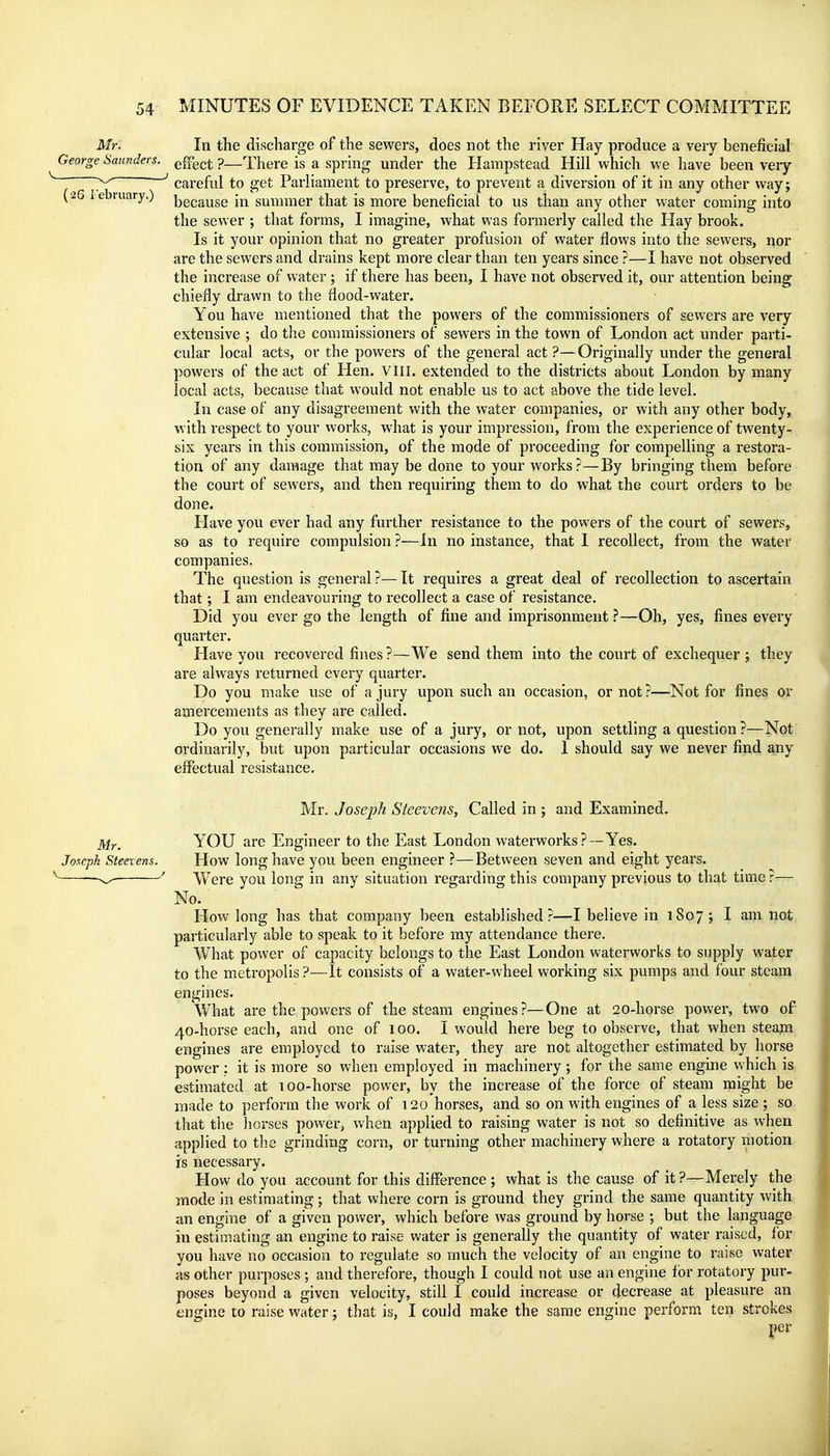 Mr. In tlie discharge of the sewers, does not the river Hay produce a very beneficial George Saunders, q^qq^ p—There is a spring under the Hampstead Hill which we have been very ~ ^^^^ ^ careful to get Parliament to preserve, to prevent a diversion of it in any other way; (■26 l ebiuary.) bg^ause in summer that is more beneficial to us than any other water coming into the sewer ; that forms, I imagine, what was formerly called the Hay brook. Is it your opinion that no greater profusion of water flows into the sewers, r^or are the sewers and drains kept more clear than ten years since ?—I have not observed the increase of water; if there has been, I have not observed it, our attention being chiefly drawn to the flood-water. You have mentioned that the powers of the commissioners of sewers are very extensive ; do the commissioners of sewers in the town of London act under parti- cular local acts, or the powers of the general act ?—Originally under the general powers of the act of Hen. VIII. extended to the districts about London by many local acts, because that would not enable us to act above the tide level. In case of any disagreement with the water companies, or with any other body, with respect to your works, what is your impression, from the experience of twenty- six years in this commission, of the mode of proceeding for compelling a restora- tion of any damage that may be done to your works?—By bringing them before the court of sewers, and then requiring them to do what the court orders to be done. Have you ever had any further resistance to the powers of the court of sewers, so as to require compulsion ?—In no instance, that I recollect, from the water companies. The question is general ?— It requires a great deal of recollection to ascertain that; I am endeavouring to recollect a case of resistance. Did you ever go the length of fine and imprisonment.^—Oh, yes, fines every quarter. Have you recovered fines ?—We send them into the court of exchequer ; they are always returned every quarter. Do you make use of a jury upon such an occasion, or not?—Not for fines or amercements as they are called. Do you generally make use of a jury, or not, upon settling a question?—Not ordinarily, but upon particular occasions we do. 1 should say we never find any effectual resistance. Mr. Joseph Steevens, Called in ; and Examined. jViy_ YOU are Engineer to the East London waterworks ?—Yes. Joseph Steevens. How long have you been engineer ?—Between seven and eight years. ' V/ere you long in any situation regarding this company previous to that time ?— No. How long has that company been established?—I believe in 1807; I am not particularly able to speak to it before my attendance there. What power of capacity belongs to the East London waterworks to supply water to the metropolis ?—It consists of a water-wheel working six pumps and four steam engines. What are the powers of the steam engines?—One at 20-horse power, two of 40-horse each, and one of 100. I would here beg to observe, that when steajn engines are employed to raise water, they are not altogether estimated by horse power : it is more so when employed in machinery; for the same engine which is estimated at 100-horse power, by the increase of the force of steam might be made to perform the work of 120 horses, and so on with engines of a less size ; so that the horses power^ when applied to raising water is not so definitive as when applied to the grinding corn, or turning other machinery where a rotatory motion is necessary. How do you account for this difference ; what is the cause of it ?—Merely the mode in estimating; that where corn is ground they grind the same quantity with an engine of a given power, which before was ground by horse ; but the language in estimating an engine to raise water is generally the quantity of water raised, for you have no occasion to regulate so much the velocity of an engine to raise water as other purposes ; and therefore, though I could not use an engine for rotatory pur- poses beyond a given velocity, still I could increase or decrease at pleasure an engine to raise water; that is, I could make the same engine perform ten strokes |)er