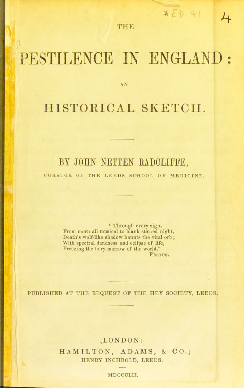 *fT!> 1-t THE PESTILENCE IN ENGLAND : HISTORICAL SKETCH. BY JOHN NETTEN EADCLIFEE, CUEATOE OF THE LEEDS SC,HOOL OF MEDICINE.  Through every sign, From morn all musical to blank starred night, Death's wolf-like shadow h aunts the vital orb ; With spectral darkness and eclipse of life, Freezing the fiery marrow of the world. PUBLISHED AT THE EEQUEST OF THE HEY SOCIETY, LEEDS. .LONDON: HAMILTON, ADAMS, & CO.; HENRY INCHBOLD, LEEDS. AN MDCCCLII.