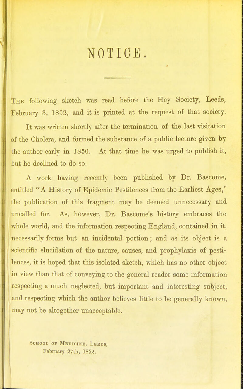 NOTICE. The following sketch was read before the Hey Society, Leeds, February 3, 1852, and it is printed at the request of that society. It was written shortly after the termination of the last visitation of the Cholera, and formed the substance of a public lecture given by the author early in 1850. At that time he was urged to publish it, but he declined to do so. A work having recently been published by Dr. Bascome, entitled A History of Epidemic Pestilences from the Earliest Ages, the publication of this fragment may be deemed unnecessary and uncalled for. As, however, Dr. Bascome:s history embraces the whole world, and the information respecting England, contained in it, necessarily forms but an incidental portion; and as its object is a scientific elucidation of the nature, causes, and prophylaxis of pesti- lences, it is hoped that this isolated sketch, which has no other object in view than that of conveying to the general reader some information respecting a much neglected, but important and interesting subject, and respecting which the author believes little to be generally known, may not be altogether unacceptable. School op Medicine, Leeds, February 27th, 1852.