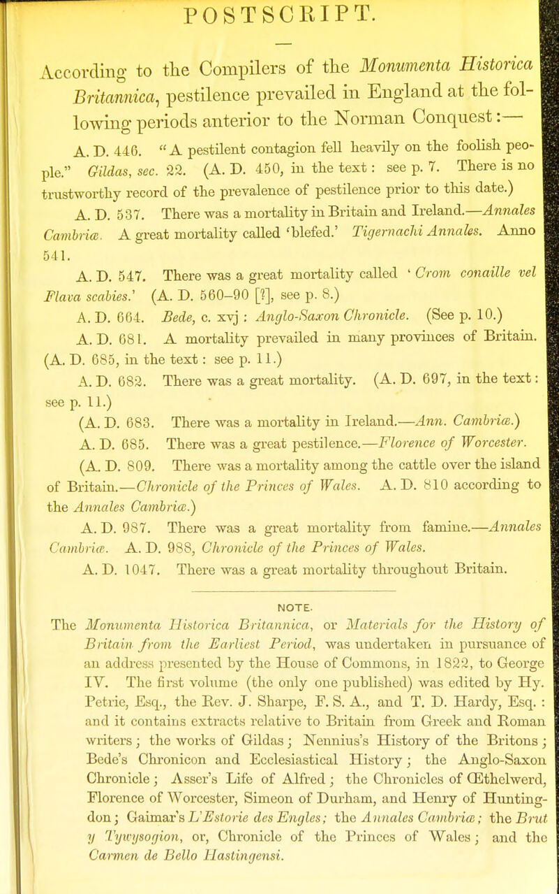 POSTSCRIPT. According to the Compilers of the Monumenta Historica Britannica, pestilence prevailed in England at the fol- lowing periods anterior to the Norman Conquest :— A. D. 446. A pestilent contagion fell heavily on the foolish peo- ple. Gildas, sec. 22. (A. D. 450, in the text: see p. 7. There is no trustworthy record of the prevalence of pestilence prior to this date.) A. D. 537. There was a mortality in Britain and Ireland.—Annales Cambria:. A great mortality called 'blefed.' Tigemachi Annales. Anno 541. A. D. 547. There was a great mortality called ' Crom canaille vel Flava scabies: (A. D. 560-90 [?], see p. 8.) A. D. 664. Bede, c. xvj : Anglo-Saxon Chronicle. (See p. 10.) A. D. 681. A mortality prevailed in many provinces of Britain. (A. D. 685, in the text: see p. 11.) A. D. 682. There was a great mortality. (A. D. 697, in the text: see p. 11.) (A. D. 683. There was a mortality in Ireland.—Ann. Cambria;.) A. D. 685. There was a great pestilence.—Florence of Worcester. (A. D. 809. There was a mortality among the cattle over the island of Britain.—Chronicle of the Princes of Wales. A. D. 810 according to the Annales Cambria.) A. D. 987. There was a great mortality from famine.—Annales < 'ambries. A. D. 988, Chronicle of the Princes of Wales. A. D. 1047. There was a great mortality throughout Britain. NOTE. The Monumenta Historica Britannica, or Materials for the History of Britain from the Earliest Period, was undertaken in pursuance of an address presented by the House of Commons, in 1822, to George IV. The first volume (the only one published) was edited by Hy. Petrie, Esq., the Rev. J. Sharpe, F. S. A., and T. D. Hardy, Esq. : and it contains extracts relative to Britain from Greek and Roman writers ; the works of Gildas; Nennius's History of the Britons ; Bede's Chronicon and Ecclesiastical History; the Anglo-Saxon Chronicle ; Asser's Life of Alfred ; the Chronicles of GEthelwerd, Florence of Worcester, Simeon of Durham, and Henry of Hunting- don; GaimarsL'Pstorie des Engles; the Annales Cambria;; the Brut II Tywysogion, or, Chronicle of the Princes of Wales; and the Carmen de Bello Hastingensi.