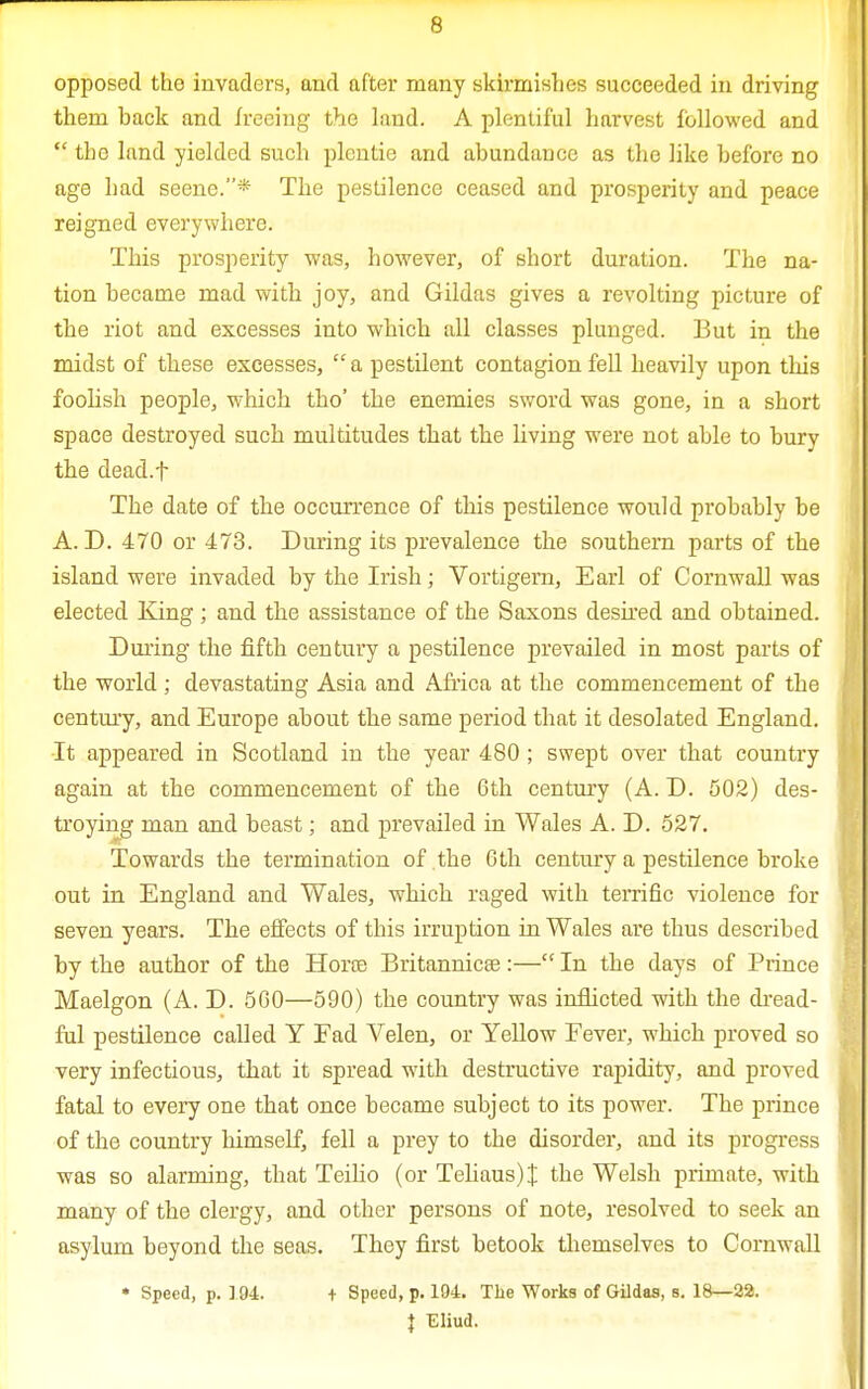 opposed tho invaders, and after many skirmishes succeeded in driving them back and freeing the land. A plentiful harvest followed and  tho land yielded such plentie and abundauce as the like before no age had seene.* The pestilence ceased and prosperity and peace reigned everywhere. This prosperity was, however, of short duration. The na- tion became mad with joy, and Gildas gives a revolting picture of the riot and excesses into which all classes plunged. But in the midst of these excesses,  a pestilent contagion fell heavily upon this foolish people, which tho' the enemies sword was gone, in a short space destroyed such multitudes that the living were not able to bury the dead.f The date of the occurrence of this pestilence would probably be A. D. 470 or 473. During its prevalence the southern parts of the island were invaded by the Irish; Vortigem, Earl of Cornwall was elected King; and the assistance of the Saxons desired and obtained. During the fifth century a pestilence prevailed in most parts of the world ; devastating Asia and Africa at the commencement of the century, and Europe about the same period that it desolated England. •It appeared in Scotland in the year 480 ; swept over that country again at the commencement of the 6th century (A. D. 502) des- troying man and beast; and prevailed in Wales A. D. 527. Towards the termination of the 6th century a pestilence broke out in England and Wales, which raged with terrific violence for seven years. The effects of this irruption in Wales are thus described by the author of the Horre Britannicee :— In the days of Prince Maelgon (A. D. 560—590) the country was inflicted with the dread- ful pestilence called Y Ead Velen, or Yellow Fever, which proved so very infectious, that it spread with destructive rapidity, and proved fatal to every one that once became subject to its power. The prince of the country himself, fell a prey to the disorder, and its progress was so alarming, that Teilio (or Teliaus)J the Welsh primate, with many of the clergy, and other persons of note, resolved to seek an asylum beyond the seas. They first betook themselves to Cornwall • Speed, p. 194. + Speed, p. 194. The Works of Gildas, s. 18—22. \ Eliud.