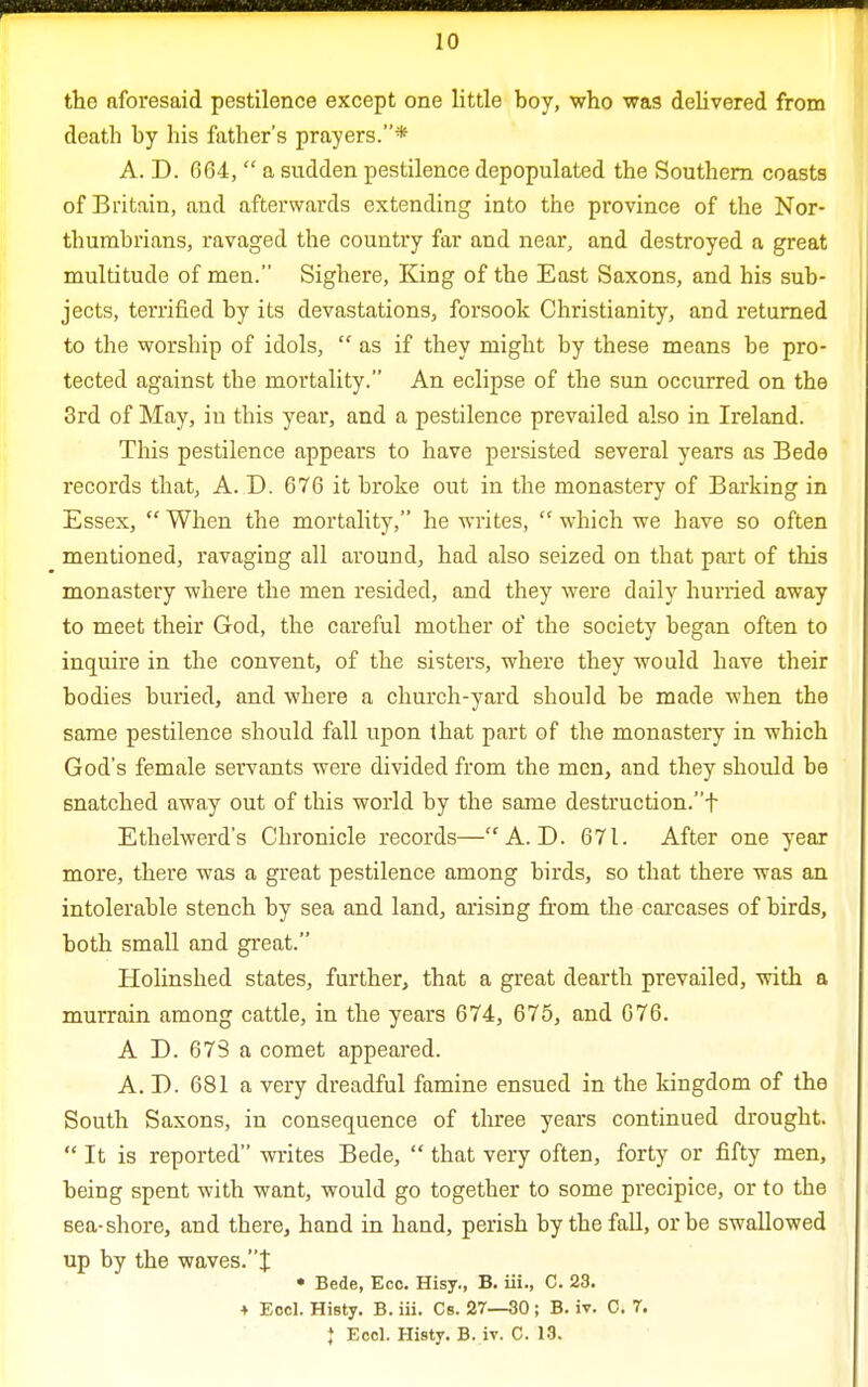 the aforesaid pestilence except one little boy, who was delivered from death by his father's prayers.* A. D. 604,  a sudden pestilence depopulated the Southern coasts of Britain, and afterwards extending into the province of the Nor- thumbrians, ravaged the country far and near, and destroyed a great multitude of men. Sighere, King of the East Saxons, and his sub- jects, terrified by its devastations, forsook Christianity, and returned to the worship of idols,  as if they might by these means be pro- tected against the mortality. An eclipse of the sun occurred on the 3rd of May, in this year, and a pestilence prevailed also in Ireland. This pestilence appears to have persisted several years as Bede records that, A. D. 676 it broke out in the monastery of Barking in Essex,  When the mortality, he writes,  which we have so often mentioned, ravaging all around, had also seized on that part of this monastery where the men resided, and they were daily hunied away to meet their God, the careful mother of the society began often to inquire in the convent, of the sisters, where they would have their bodies buried, and where a church-yard should be made when the same pestilence should fall upon that part of the monastery in which God's female servants were divided from the men, and they should be snatched away out of this world by the same destruction.f Ethelwerd's Chronicle records— A. D. 671. After one year more, there was a great pestilence among birds, so that there was an intolerable stench by sea and land, arising from the carcases of birds, both small and great. Holinshed states, further, that a great dearth prevailed, with a murrain among cattle, in the years 674, 675, and 676. A D. 673 a comet appeared. A. D. 681 a very dreadful famine ensued in the kingdom of the South Saxons, in consequence of three years continued drought.  It is reported writes Bede,  that very often, forty or fifty men, being spent with want, would go together to some precipice, or to the sea-shore, and there, hand in hand, perish by the fall, or be swallowed up by the waves.J • Bede, Eco. Hisy., B. iii., C. 23. + Eccl. Histy. B. iii. Cs. 27—30 ; B. iv. C. 7. ♦ Eccl. Histy. B. iv. C. 13.