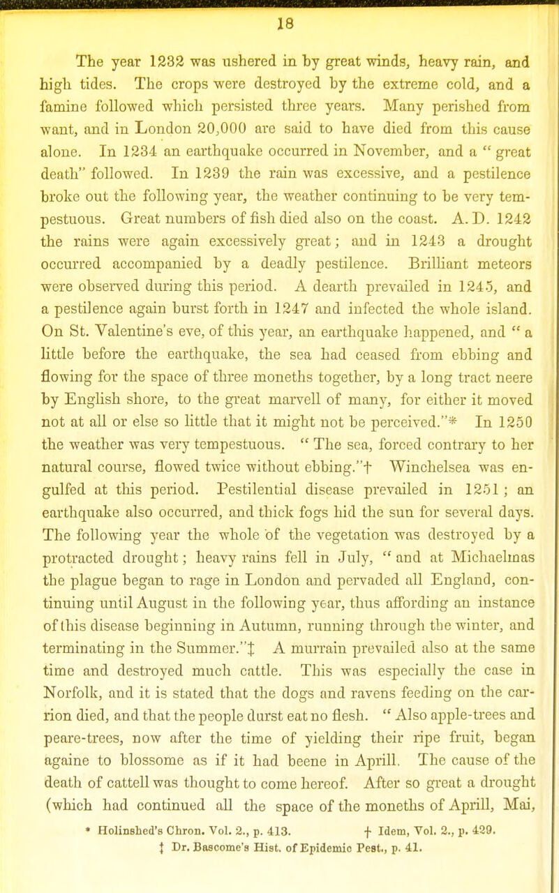 The year 1232 was ushered in by great winds, heavy rain, and high tides. The crops were destroyed by the extreme cold, and a famine followed which persisted three years. Many perished from want, and in London 20,000 are said to have died from this cause alone. In 1234 an earthquake occurred in November, and a  great death followed. In 1239 the rain was excessive, and a pestilence broke out the following year, the weather continuing to be very tem- pestuous. Great numbers of fish died also on the coast. A. D. 1242 the rains were again excessively great; and in 1243 a drought occurred accompanied by a deadly pestilence. Brilliant meteors were observed during this period. A dearth prevailed in 1245, and a pestilence again burst forth in 1247 and infected the whole island. On St. Valentine's eve, of this year, an earthquake happened, and  a little before the earthquake, the sea had ceased from ebbing and flowing for the space of three moneths together, by a long tract neere by English shore, to the great marvell of many, for either it moved not at all or else so little that it might not be perceived.* In 1250 the weather was very tempestuous.  The sea, forced contrary to her natural course, flowed twice without ebbing.t Winchelsea was en- gulfed at tins period. Pestilential disease prevailed in 1251; an earthquake also occurred, and thick fogs hid the sun for several days. The following year the whole of the vegetation was destroyed by a protracted drought; heavy rains fell in July,  and at Michaelmas the plague began to rage in London and pervaded all England, con- tinuing until August in the following year, thus affording an instance of this disease beginning in Autumn, running through the winter, and terminating in the Summer.^ A murrain prevailed also at the same time and destroyed much cattle. This was especially the case in Norfolk, and it is stated that the dogs and ravens feeding on the car- rion died, and that the people durst eat no flesh.  Also apple-trees and peare-trees, now after the time of yielding their ripe fruit, began againe to blossome as if it had beene in Aprill. The cause of the death of cattell was thought to come hereof. After so great a drought (which had continued all the space of the moneths of Aprill, Mai, » Holinshcd's Chron. Vol. 2., p. 413. f Idem, Vol. 2., p. 429. } Dr. Bascome's Hist, of Epidemio Pest., p. 41.