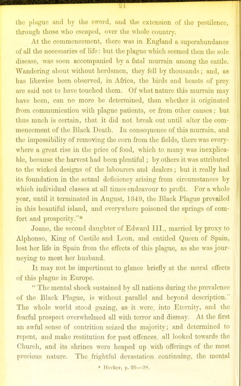 the plague and by the sword, and the extension of the pestilence, through those who escaped, over the whole country. At the commencement, there was in England a superabundance of all the necessaries of life: but the plague which seemed tben the sole disease, was soon accompanied by a fatal murrain among the cattle. Wandering about without herdsmen, they fell by thousands; and, as has likewise been observed, in Africa, the birds and beasts of prey are said not to have touched them. Of what nature this murrain may have been, can no more be determined, than whether it originated from communication with plague patients, or from other causes; but thus much is certain, that it did not break out until after the com- mencement of the Black Death. In consequence of this murrain, and the impossibility of removing the corn from the fields, there was every- where a great rise in the price of food, which to many was inexplica- ble, because the harvest had been plentiful; by others it was attributed to the wicked designs of the labourers and dealers; but it really had its foundation in the actual deficiency arising from circumstances by which individual classes at all times endeavour to profit. For a whole year, until it terminated in August, 1349, the Black Plague prevailed in this beautiful island, and everywhere poisoned the springs of com- fort and prosperity.* Joane, the second daughter of Edward III., married by proxy to Alphonso, King of Castile and Leon, and entitled Queen of Spain, lost her life in Spain from the effects of this plague, as she was jour- neying to meet her husband. It may not be impertinent to glance briefly at the moral effects of this plague in Europe.  The mental shock sustained by all nations during the prevalence of the Black Plague, is without parallel and beyond description. The whole world stood gazing, as it were, into Eternity, and the fearful prospect overwhelmed all with terror and dismay. At the first an awful sense of contrition seized the majority; and determined to repent, and make restitution for past offences, all looked towards the Church, and its shrines were heaped up with offerings of the most precious nature. The frightful devastation continuing, the mental * Heeker, p. 20—28.